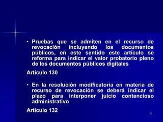31
• Pruebas que se admiten en el recurso de
revocación incluyendo los documentos
públicos, en este sentido este artículo se
reforma para indicar el valor probatorio pleno
de los documentos públicos digitales
Artículo 130
• En la resolución modificatoria en materia de
recurso de revocación se deberá indicar el
plazo para interponer juicio contencioso
administrativo
Artículo 132
 