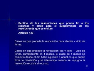 32
• Sentido de las resoluciones que ponen fin a los
recursos y plazo para el cumplimiento de las
resoluciones que se emitan
Artículo 133
Casos en que procede la revocación para efectos - vicio de
forma.
Casos en que procede la revocación lisa y llana – vicio de
fondo, cumplimiento en 4 meses. El plazo de 4 meses se
computa desde el día hábil siguiente a aquel en que quede
firme la resolución y se interrumpe cuando se impugna la
resolución recaída al recurso.
 