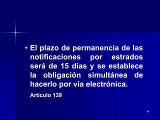 40
• El plazo de permanencia de las
notificaciones por estrados
será de 15 días y se establece
la obligación simultánea de
hacerlo por vía electrónica.
Artículo 139
 