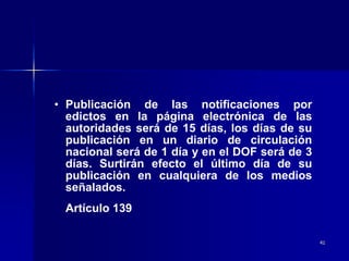 41
• Publicación de las notificaciones por
edictos en la página electrónica de las
autoridades será de 15 días, los días de su
publicación en un diario de circulación
nacional será de 1 día y en el DOF será de 3
días. Surtirán efecto el último día de su
publicación en cualquiera de los medios
señalados.
Artículo 139
 