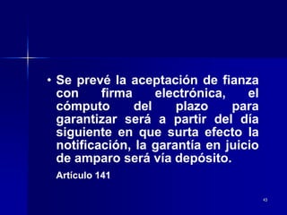 43
• Se prevé la aceptación de fianza
con firma electrónica, el
cómputo del plazo para
garantizar será a partir del día
siguiente en que surta efecto la
notificación, la garantía en juicio
de amparo será vía depósito.
Artículo 141
 