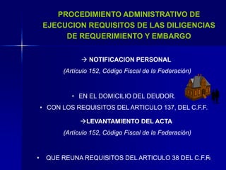 46
PROCEDIMIENTO ADMINISTRATIVO DE
EJECUCION REQUISITOS DE LAS DILIGENCIAS
DE REQUERIMIENTO Y EMBARGO
 NOTIFICACION PERSONAL
(Artículo 152, Código Fiscal de la Federación)
• EN EL DOMICILIO DEL DEUDOR.
• CON LOS REQUISITOS DEL ARTICULO 137, DEL C.F.F.
LEVANTAMIENTO DEL ACTA
(Artículo 152, Código Fiscal de la Federación)
• QUE REUNA REQUISITOS DEL ARTICULO 38 DEL C.F.F.
 
