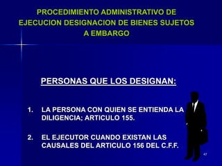 47
PROCEDIMIENTO ADMINISTRATIVO DE
EJECUCION DESIGNACION DE BIENES SUJETOS
A EMBARGO
PERSONAS QUE LOS DESIGNAN:
1. LA PERSONA CON QUIEN SE ENTIENDA LA
DILIGENCIA; ARTICULO 155.
2. EL EJECUTOR CUANDO EXISTAN LAS
CAUSALES DEL ARTICULO 156 DEL C.F.F.
 