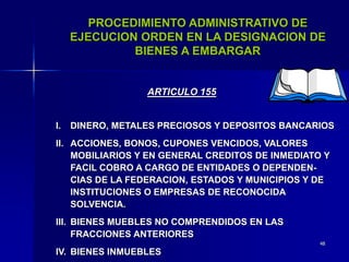 48
PROCEDIMIENTO ADMINISTRATIVO DE
EJECUCION ORDEN EN LA DESIGNACION DE
BIENES A EMBARGAR
I. DINERO, METALES PRECIOSOS Y DEPOSITOS BANCARIOS
II. ACCIONES, BONOS, CUPONES VENCIDOS, VALORES
MOBILIARIOS Y EN GENERAL CREDITOS DE INMEDIATO Y
FACIL COBRO A CARGO DE ENTIDADES O DEPENDEN-
CIAS DE LA FEDERACION, ESTADOS Y MUNICIPIOS Y DE
INSTITUCIONES O EMPRESAS DE RECONOCIDA
SOLVENCIA.
III. BIENES MUEBLES NO COMPRENDIDOS EN LAS
FRACCIONES ANTERIORES
IV. BIENES INMUEBLES
ARTICULO 155
 