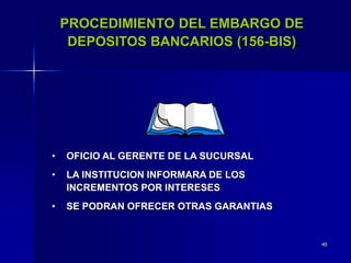 49
PROCEDIMIENTO DEL EMBARGO DE
DEPOSITOS BANCARIOS (156-BIS)
• OFICIO AL GERENTE DE LA SUCURSAL
• LA INSTITUCION INFORMARA DE LOS
INCREMENTOS POR INTERESES
• SE PODRAN OFRECER OTRAS GARANTIAS
 
