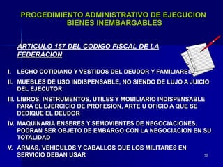50
PROCEDIMIENTO ADMINISTRATIVO DE EJECUCION
BIENES INEMBARGABLES
I. LECHO COTIDIANO Y VESTIDOS DEL DEUDOR Y FAMILIARES
ARTICULO 157 DEL CODIGO FISCAL DE LA
FEDERACION
II. MUEBLES DE USO INDISPENSABLE, NO SIENDO DE LUJO A JUICIO
DEL EJECUTOR
III. LIBROS, INSTRUMENTOS, UTILES Y MOBILIARIO INDISPENSABLE
PARA EL EJERCICIO DE PROFESION, ARTE U OFICIO A QUE SE
DEDIQUE EL DEUDOR
IV. MAQUINARIA ENSERES Y SEMOVIENTES DE NEGOCIACIONES.
PODRAN SER OBJETO DE EMBARGO CON LA NEGOCIACION EN SU
TOTALIDAD
V. ARMAS, VEHICULOS Y CABALLOS QUE LOS MILITARES EN
SERVICIO DEBAN USAR
 