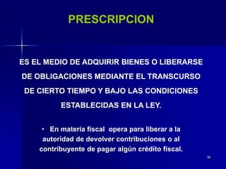 56
PRESCRIPCION
ES EL MEDIO DE ADQUIRIR BIENES O LIBERARSE
DE OBLIGACIONES MEDIANTE EL TRANSCURSO
DE CIERTO TIEMPO Y BAJO LAS CONDICIONES
ESTABLECIDAS EN LA LEY.
• En materia fiscal opera para liberar a la
autoridad de devolver contribuciones o al
contribuyente de pagar algún crédito fiscal.
 
