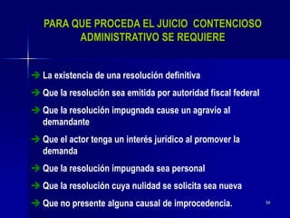 59
PARA QUE PROCEDA EL JUICIO CONTENCIOSO
ADMINISTRATIVO SE REQUIERE
 La existencia de una resolución definitiva
 Que la resolución sea emitida por autoridad fiscal federal
 Que la resolución impugnada cause un agravio al
demandante
 Que el actor tenga un interés jurídico al promover la
demanda
 Que la resolución impugnada sea personal
 Que la resolución cuya nulidad se solicita sea nueva
 Que no presente alguna causal de improcedencia.
 