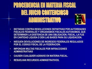 62
• DICTADAS CONTRA RESOLUCIONES DEFINITIVAS POR AUTORIDADES
FISCALES FEDERALES Y ORGANISMOS FISCALES AUTONOMOS, QUE
DETERMINEN LA EXISTENCIA DE UNA OBLIGACION, FISCAL, LA FIJE
EN CANTIDAD LIQUIDA O DEN LAS BASES PARA SU LIQUIDACION.
• NIEGUEN DEVOLUCIONES DE INGRESOS FEDERALES REGULADOS
POR EL CODIGO FISCAL DE LA FEDERACION.
• IMPONGAN MULTAS FISCALES POR INFRACCIONES
ADMINISTRATIVAS
• CAUSEN CUALQUIER AGRAVIO EN MATERIA FISCAL.
• RESUELVAN RECURSOS ADMINISTRATIVOS.
 