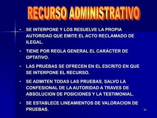 66
• SE INTERPONE Y LOS RESUELVE LA PROPIA
AUTORIDAD QUE EMITE EL ACTO RECLAMADO DE
ILEGAL.
• TIENE POR REGLA GENERAL EL CARÁCTER DE
OPTATIVO.
• LAS PRUEBAS SE OFRECEN EN EL ESCRITO EN QUE
SE INTERPONE EL RECURSO.
• SE ADMITEN TODAS LAS PRUEBAS, SALVO LA
CONFESIONAL DE LA AUTORIDAD A TRAVES DE
ABSOLUCION DE POSICIONES Y LA TESTIMONIAL.
• SE ESTABLECE LINEAMIENTOS DE VALORACION DE
PRUEBAS.
 