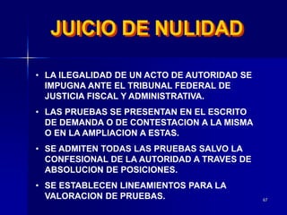 67
• LA ILEGALIDAD DE UN ACTO DE AUTORIDAD SE
IMPUGNA ANTE EL TRIBUNAL FEDERAL DE
JUSTICIA FISCAL Y ADMINISTRATIVA.
• LAS PRUEBAS SE PRESENTAN EN EL ESCRITO
DE DEMANDA O DE CONTESTACION A LA MISMA
O EN LA AMPLIACION A ESTAS.
• SE ADMITEN TODAS LAS PRUEBAS SALVO LA
CONFESIONAL DE LA AUTORIDAD A TRAVES DE
ABSOLUCION DE POSICIONES.
• SE ESTABLECEN LINEAMIENTOS PARA LA
VALORACION DE PRUEBAS.
 