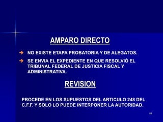 69
 NO EXISTE ETAPA PROBATORIA Y DE ALEGATOS.
 SE ENVIA EL EXPEDIENTE EN QUE RESOLVIÓ EL
TRIBUNAL FEDERAL DE JUSTICIA FISCAL Y
ADMINISTRATIVA.
AMPARO DIRECTO
PROCEDE EN LOS SUPUESTOS DEL ARTICULO 248 DEL
C.F.F. Y SOLO LO PUEDE INTERPONER LA AUTORIDAD.
REVISION
 