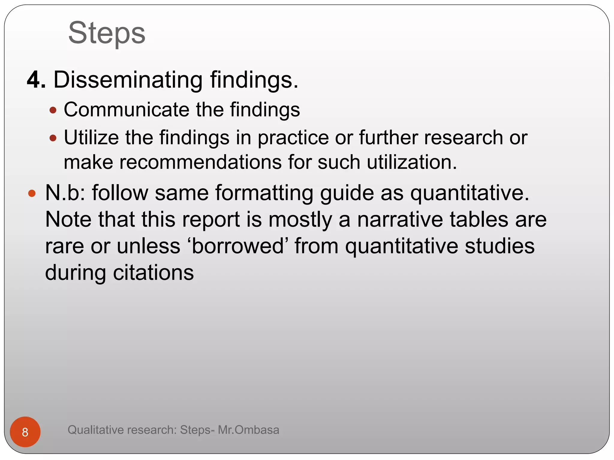 Steps
4. Disseminating findings.
 Communicate the findings
 Utilize the findings in practice or further research or
make recommendations for such utilization.
 N.b: follow same formatting guide as quantitative.
Note that this report is mostly a narrative tables are
rare or unless ‘borrowed’ from quantitative studies
during citations
8 Qualitative research: Steps- Mr.Ombasa
 