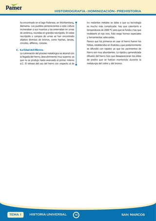HISTORIOGRAFIA - HOMINIZACIÓN - PREHISTORIA
1
0
10 SAN MARCOS
HISTORIA UNIVERSAL
TEMA 1
ha encontrado en el lago Federsse, en Württemberg,
Alemania. Los pueblos pertenecientes a esta cultura
incineraban a sus muertos y los enterraban en urnas
de cerámica, reunidas en grandes necrópolis. En estas
necrópolis o campos de urnas se han encontrado
objetos diversos de bronce, como hachas, lanzas,
cinceles, alfileres, corazas.
C. La Edad del Hierro.-
La culminación del proceso metalúrgico se alcanzó con
la llegada del hierro, descubrimiento muy superior, ya
que no se produjo hasta avanzado el primer milenio
a.C. El retraso del uso del hierro con respecto al de
los restantes metales se debe a que su tecnología
es mucho más complicada: hay que calentarlo a
temperaturas de 2000 ºC para que se funda y hay que
moldearlo al rojo vivo. Esto exige hornos especiales
y herramientas adecuadas.
Parece que los primeros en usar el hierro fueron los
hititas, establecidos en Anatolia y que posteriormente
se difundió con rapidez ya que los yacimientos de
hierro son muy abundantes. La rápida y generalizada
difusión del hierro hizo que desaparecieran los útiles
de piedra que se habían mantenido durante la
metalurgia del cobre y del bronce.
 