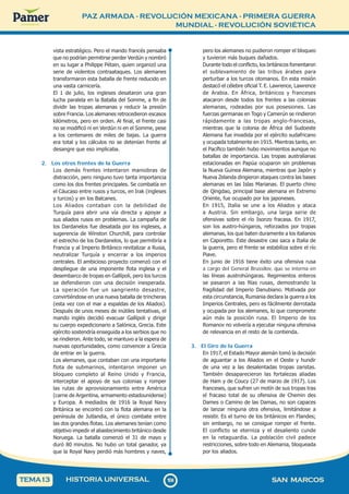 PAZ ARMADA - REVOLUCIÓN MEXICANA - PRIMERA GUERRA
MUNDIAL - REVOLUCIÓN SOVIÉTICA
1
0
4
104 SAN MARCOS
HISTORIA UNIVERSAL
TEMA13
vista estratégico. Pero el mando francés pensaba
que no podrían permitirse perder Verdún y nombró
en su lugar a Philippe Pétain, quien organizó una
serie de violentos contraataques. Los alemanes
transformaron esta batalla de frente reducido en
una vasta carnicería.
El 1 de julio, los ingleses desataron una gran
lucha paralela en la Batalla del Somme, a fin de
dividir las tropas alemanas y reducir la presión
sobre Francia. Los alemanes retrocedieron escasos
kilómetros, pero en orden. Al final, el frente casi
no se modificó ni en Verdún ni en el Somme, pese
a los centenares de miles de bajas. La guerra
era total y los cálculos no se detenían frente al
desangre que eso implicaba.
2. Los otros frentes de la Guerra
Los demás frentes intentaron maniobras de
distracción, pero ninguno tuvo tanta importancia
como los dos frentes principales. Se combatía en
el Cáucaso entre rusos y turcos, en Irak (ingleses
y turcos) y en los Balcanes.
Los Aliados contaban con la debilidad de
Turquía para abrir una vía directa y apoyar a
sus aliados rusos en problemas. La campaña de
los Dardanelos fue desatada por los ingleses, a
sugerencia de Winston Churchill, para controlar
el estrecho de los Dardanelos, lo que permitiría a
Francia y al Imperio Británico revitalizar a Rusia,
neutralizar Turquía y encerrar a los imperios
centrales. El ambicioso proyecto comenzó con el
despliegue de una imponente flota inglesa y el
desembarco de tropas en Gallípoli, pero los turcos
se defendieron con una decisión inesperada.
La operación fue un sangriento desastre,
convirtiéndose en una nueva batalla de trincheras
(esta vez con el mar a espaldas de los Aliados).
Después de unos meses de inútiles tentativas, el
mando inglés decidió evacuar Gallípoli y dirigir
su cuerpo expedicionario a Salónica, Grecia. Este
ejército sostendría enseguida a los serbios que no
se rindieron. Ante todo, se mantuvo a la espera de
nuevas oportunidades, como convencer a Grecia
de entrar en la guerra.
Los alemanes, que contaban con una importante
flota de submarinos, intentaron imponer un
bloqueo completo al Reino Unido y Francia,
interceptar el apoyo de sus colonias y romper
las rutas de aprovisionamiento entre América
(carne de Argentina, armamento estadounidense)
y Europa. A mediados de 1916 la Royal Navy
Británica se encontró con la flota alemana en la
península de Jutlandia, el único combate entre
las dos grandes flotas. Los alemanes tenían como
objetivo impedir el abastecimiento británico desde
Noruega. La batalla comenzó el 31 de mayo y
duró 80 minutos. No hubo un total ganador, ya
que la Royal Navy perdió más hombres y naves,
pero los alemanes no pudieron romper el bloqueo
y tuvieron más buques dañados.
Durante todo el conflicto, los británicos fomentaron
el sublevamiento de las tribus árabes para
perturbar a los turcos otomanos. En esta misión
destacó el célebre oficial T. E. Lawrence, Lawrence
de Arabia. En África, británicos y franceses
atacaron desde todos los frentes a las colonias
alemanas, rodeadas por sus posesiones. Las
fuerzas germanas en Togo y Camerún se rindieron
rápidamente a las tropas anglo-francesas,
mientras que la colonia de África del Sudoeste
Alemana fue invadida por el ejército sudafricano
y ocupada totalmente en 1915. Mientras tanto, en
el Pacífico también hubo movimientos aunque no
batallas de importancia. Las tropas australianas
estacionadas en Papúa ocuparon sin problemas
la Nueva Guinea Alemana, mientras que Japón y
Nueva Zelanda dirigieron ataques contra las bases
alemanas en las Islas Marianas. El puerto chino
de Qingdao, principal base alemana en Extremo
Oriente, fue ocupado por los japoneses.
En 1915, Italia se une a los Aliados y ataca
a Austria. Sin embargo, una larga serie de
ofensivas sobre el río Isonzo fracasa. En 1917,
son los austro-húngaros, reforzados por tropas
alemanas, los que baten duramente a los italianos
en Caporetto. Este desastre casi saca a Italia de
la guerra, pero el frente se estabiliza sobre el río
Piave.
En junio de 1916 tiene éxito una ofensiva rusa
a cargo del General Brussilov, que se interna en
las líneas austrohúngaras. Regimientos enteros
se pasaron a las filas rusas, demostrando la
fragilidad del Imperio Danubiano. Motivada por
esta circunstancia, Rumania declara la guerra a los
Imperios Centrales, pero es fácilmente derrotada
y ocupada por los alemanes, lo que compromete
aún más la posición rusa. El Imperio de los
Romanov no volvería a ejecutar ninguna ofensiva
de relevancia en el resto de la contienda.
3. El Giro de la Guerra
En 1917, el Estado Mayor alemán tomó la decisión
de aguantar a los Aliados en el Oeste y hundir
de una vez a las desalentadas tropas zaristas.
También desaparecieron las fortalezas aliadas
de Ham y de Coucy (27 de marzo de 1917). Los
franceses, que sufren un motín de sus tropas tras
el fracaso total de su ofensiva de Chemin des
Dames o Camino de las Damas, no son capaces
de lanzar ninguna otra ofensiva, limitándose a
resistir. Es el turno de los británicos en Flandes;
sin embargo, no se consigue romper el frente.
El conflicto se eterniza y el desaliento cunde
en la retaguardia. La población civil padece
restricciones, sobre todo en Alemania, bloqueada
por los aliados.
 