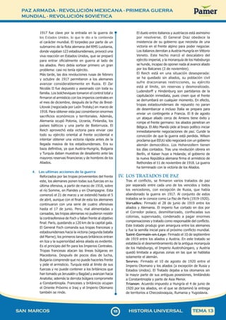 PAZ ARMADA - REVOLUCIÓN MEXICANA - PRIMERA GUERRA
MUNDIAL - REVOLUCIÓN SOVIÉTICA
1
0
5105
SAN MARCOS HISTORIA UNIVERSAL TEMA 13
1917 fue clave por la entrada en la guerra de
los Estados Unidos, lo que le dio a la contienda
el carácter mundial. El torpedeo por parte de un
submarino de la flota alemana del RMS Lusitania,
donde viajaban 123 estadounidenses, provocó una
viva reacción en Estados Unidos, que se preparó
para entrar oficialmente en guerra al lado de
los aliados. Pero debía sortear primero un gran
problema: casi no tenía ejército.
Más tarde, las dos revoluciones rusas de febrero
y octubre de 1917 permitieron a los alemanes
avanzar considerablemente en Rusia. El Zar
Nicolás II fue depuesto y asesinado con toda su
familia. Los bolcheviques tomaron el control total y
firmaron el armisticio con los imperios centrales en
el mes de diciembre, después de la Paz de Brest-
Litovsk (negociada por León Trotsky) en marzo de
1918. Para obtener esta paz consintieron enormes
sacrificios económicos y territoriales. Además,
Alemania ocupó Polonia, Ucrania, Finlandia, los
países bálticos y una parte de Bielorrusia. El
Reich aprovechó esta victoria para enviar casi
todo su ejército oriental al frente occidental e
intentar obtener una victoria rápida antes de la
llegada masiva de los estadounidenses. Era su
baza definitiva, ya que Austria-Hungría, Bulgaria
y Turquía daban muestras de desaliento ante las
mayores reservas financieras y de hombres de los
Aliados.
4. Las ultimas acciones de la guerra
Reforzados por las tropas provenientes del frente
este, los alemanes ponen todas sus fuerzas en su
última ofensiva, a partir de marzo de 1918, sobre
el río Somme, en Flandes y en Champagne. Esta
comenzó el 21 de marzo y se extendió hasta el 5
de abril, aunque con el final de esta los alemanes
continuaron con una serie de cuatro ofensivas
hasta el 17 de junio. Pero, mal alimentadas y
cansadas, las tropas alemanas no pudieron resistir
la contraofensiva de Foch y fallan frente al objetivo
final: París, quedando a 120 km de la capital gala.
El General Foch comanda sus tropas francesas y
estadounidenses hacia la victoria (segunda batalla
del Marne); los primeros tanques británicos entran
en liza y la superioridad aérea aliada es evidente.
Es el principio del fin para los Imperios Centrales.
Tropas francesas atacan las líneas búlgaras en
Macedonia. Después de pocos días de lucha,
Bulgaria comprende que no puede hacerles frente
y pide el armisticio. Turquía está al límite de sus
fuerzas y no puede contener a los británicos que
han tomado ya Jerusalén y Bagdad y avanzan hacia
Anatolia; además la derrota búlgara compromete
a Constantinopla. Franceses y británicos ocupan
el Oriente Próximo e Iraq y el Imperio Otomano
también se rinde.
El duelo entre italianos y austríacos está asimismo
por resolverse. El General Diaz obedece la
insistencia de su gobierno que necesita de una
victoria en el frente alpino para poder negociar.
Los italianos derrotan a Austria-Hungría en Vittorio
Veneto. Este hecho marcó el descalabro del
ejército imperial, y la monarquía de los Habsburgo
se hunde, incapaz de oponer nada al avance aliado
por los Balcanes (3 de noviembre).
El Reich está en una situación desesperada:
se ha quedado sin aliados, su población civil
sufre draconianas restricciones, su ejército
está al límite, sin reservas y desmoralizado.
Ludendorff y Hindenburg son partidarios de la
capitulación inmediata, pues creen que el frente
se derrumbará en cualquier momento. En efecto,
tropas estadounidenses de repuesto no paran
de desembarcar e incluso Italia se prepara para
enviar un contingente a Francia. El 8 de agosto
un ataque aliado cerca de Amiens tiene éxito y
rompe el frente germano: los aliados penetran en
Bélgica. El Alto Mando pide al brazo político iniciar
inmediatamente negociaciones de paz. Cunde la
convicción de que la guerra está perdida. Wilson
proclama que EEUU sólo negociará con un gobierno
alemán democrático. Los Hohenzollern tienen
los días contados. Tras una revolución obrera en
Berlín, el Kaiser huye a Holanda; el gobierno de
la nueva República alemana firma el armisticio de
Rethondes el 11 de noviembre de 1918. La guerra
ha terminado con la victoria de los Aliados.
IV
. LOS TRATADOS DE PAZ
Tras el conflicto, se firmaron varios tratados de paz
por separado entre cada uno de los vencidos y todos
los vencedores, con excepción de Rusia, que había
abandonado la guerra en 1917. Al conjunto de estos
tratados se le conoce como La Paz de París (1919-1920).
Versalles: Firmado el 28 de junio de 1919 entre los
aliados y Alemania. El imperio fue cortado en dos por
el Corredor polaco, desmilitarizado, confiscadas sus
colonias, supervisado, condenado a pagar enormes
compensaciones y tratado como responsable del conflicto.
Este tratado produjo gran amargura entre los alemanes
y fue la semilla inicial para el próximo conflicto mundial.
Saint-Germain-en-Laye: Firmado el 10 de septiembre
de 1919 entre los aliados y Austria. En este tratado se
establecía el desmembramiento de la antigua monarquía
de los Habsburgo, el Imperio Austrohúngaro, y Austria
quedó limitada a algunas zonas en las que se hablaba
solamente el alemán.
Sevres: Firmado el 10 de agosto de 1920 entre el
Imperio Otomano y los aliados (a excepción de Rusia y
Estados Unidos). El Tratado dejaba a los otomanos sin
la mayor parte de sus antiguas posesiones, limitándolo
a Constantinopla y parte de Asia Menor.
Trianon: Acuerdo impuesto a Hungría el 4 de junio de
1920 por los aliados, en el que se dictaminó la entrega
de territorios a Checoslovaquia, Rumania y Yugoslavia.
 