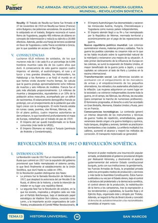 PAZ ARMADA - REVOLUCIÓN MEXICANA - PRIMERA GUERRA
MUNDIAL - REVOLUCIÓN SOVIÉTICA
1
0
6
106 SAN MARCOS
HISTORIA UNIVERSAL
TEMA13
Neuilly: El Tratado de Neuilly-sur-Seine fue firmado el
27 de noviembre de 1919 en Neuilly-sur-Seine (Francia)
entre Bulgaria y las potencias vencedoras. De acuerdo con
lo estipulado en el tratado, Bulgaria reconocía el nuevo
Reino de Yugoslavia, pagaba 400 millones de dólares en
concepto de indemnización y reducía su ejército a 20.000
efectivos. Además, perdía una franja de terreno occidental
en favor de Yugoslavia y cedía Tracia occidental a Grecia,
por lo que quedaba sin acceso al Mar Egeo.
V
. CONSECUENCIAS
Lucharon 65,8 millones de soldados, de los que
murieron más de 1 de cada 8 a un porcentaje de 6.046
hombres muertos cada día de los cuatro años que
duró. A consecuencia de esta guerra cayeron cuatro
imperios -el alemán, el austrohúngaro, el ruso y el
turco- y tres grandes dinastías, los Hohenzollern, los
Habsburgo y los Romanov y se forjó el mundo en el
que hemos vivido durante mucho tiempo. Se calcula
que la guerra produjo aproximadamente ocho millones
de muertos y seis millones de inválidos. Francia fue el
país más afectado proporcionalmente: 1,4 millones de
muertos y desaparecidos, equivalentes a un 10% de la
población activa masculina, acompañado por un déficit
de nacimientos. El estancamiento demográfico francés se
prolongó, con un envejecimiento de la población que sólo
logró crecer con la inmigración. El norte francés estaba
en ruinas: casas, puentes, vías férreas, fábricas, etc.
En el plano político, cuatro imperios autoritarios se
derrumbaron, lo que transformó profundamente el mapa
de Europa, rediseñado por el tratado de paz de 1919:
• El Imperio del zar quedó transformado en la Rusia
comunista (más tarde la URSS),
• El Imperio Otomano se redujo a Turquía (península
de Anatolia y Constantinopla),
• El Imperio Austrohúngaro fue desmantelado y nacieron
las minúsculas Austria, Hungría, Checoslovaquia y
Yugoslavia como nuevos países independientes,
• El Imperio alemán llegó a su fin y fue reemplazado
por la República de Weimar, mermada territorial y
económicamente por el pago de las reparaciones de
guerra.
Nuevo equilibrio político mundial. Las colonias
suministraron víveres, materias primas y soldados. Tras la
guerra los pueblos coloniales no creyeron más en lo que
se les había inculcado sobre la superioridad natural de
la metrópoli y reclamaron una mejora de su situación. A
este primer declinamiento de la influencia de Europa en
las colonias, se sumó la expansión de Estados Unidos, el
mayor beneficiado de la guerra junto a Japón, y cuyas
capitales se colocaron al lado de París y Londres en la
escena internacional.
Transformación social. Las diferencias sociales se
acentuaron con el enriquecimiento de los mercaderes
de armas y el empobrecimiento de los pequeños
ahorradores, los retirados y los asalariados afectados por
la inflación. Las mujeres adquirieron un nuevo lugar en
la sociedad y se volvieron indispensables durante toda la
guerra, en el campo, las fábricas, las oficinas, las escuelas
(para compensar la marcha de numerosos profesores).
El feminismo progresaba, el derecho a voto fue acordado
en Gran Bretaña, Alemania, Estados Unidos y Rusia, pero
no en Francia.
Consecuencias tecnológicas. La contienda generó
un intenso desarrollo de los instrumentos y técnicas
de guerra: fusiles de repetición, ametralladoras, gases
venenosos dando origen a la guerra biológica y química,
hubo tanques, dirigibles y aviones, también se practicaron
los bombardeos a las ciudades. La artillería multiplicó los
calibres, aumentó el alcance y mejoró los métodos de
corrección. El transporte motorizado se generalizó
REVOLUCIÓN RUSA DE 1917 O REVOLUCIÓN SOVIÉTICA
I. INTRODUCCIÓN
La Revolución rusa de 1917 fue un movimiento político en
Rusia que culminó en 1917 con la expulsión del gobierno
provisional que había reemplazado el sistema zarista,
lo que llevó finalmente al establecimiento de la Unión
Soviética, que duró hasta su caída en 1991.
En la Revolución pueden distinguirse dos fases:
• La primera fue la llamada Revolución de febrero de
1917, que desplazó la autocracia del zar Nicolás II de
Rusia, el último de la historia, y tenía la intención de
instalar en su lugar una república liberal.
• La segunda fase fue la Revolución de octubre, en la
que los soviets, inspirados y dirigidos cada vez más
por el Partido Bolchevique, bajo el destacado papel
estratégico de Vladímir Ilich Uliánov, conocido como
Lenin, y la importante acción organizadora de León
Trotsky, encabezando el Comité Militar Revolucionario,
tomaron el poder mediante una insurrección popular
armada, arrebatándolo al gobierno provisional dirigido
por Aleksandr Kérensky, y disolviendo el aparato
gubernamental del anterior Estado constitucional
burgués, junto con sus instituciones: la gendarmería,
las Fuerzas Armadas de Rusia, la propiedad privada
sobre los principales medios de producción y servicios
y más tarde la Asamblea Constituyente. Éstos fueron
sustituidos a su vez por el Estado obrero, bajo el control
o dictadura del proletariado y la democracia soviética,
el control obrero de la producción, la redistribución
de la tierra a los campesinos, tras la expropiación a
los terratenientes y capitalistas, la Guardia Roja y el
Ejército Rojo, organizado éste y dirigido por Trotsky.
Además, se negoció la Paz de Brest-Litovsk y concedió
el derecho de autodeterminación a las nacionalidades
sometidas al imperio ruso.
 