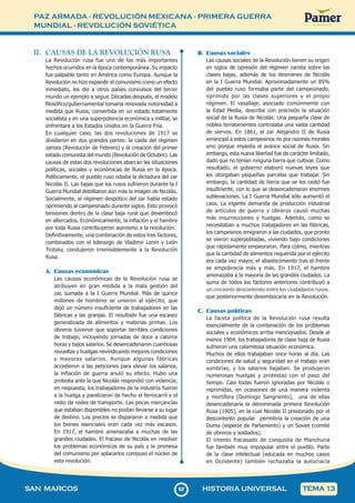 PAZ ARMADA - REVOLUCIÓN MEXICANA - PRIMERA GUERRA
MUNDIAL - REVOLUCIÓN SOVIÉTICA
1
0
7107
SAN MARCOS HISTORIA UNIVERSAL TEMA 13
II. CAUSAS DE LA REVOLUCIÓN RUSA
La Revolución rusa fue uno de los más importantes
hechos ocurridos en la época contemporánea. Su impacto
fue palpable tanto en América como Europa. Aunque la
Revolución no hizo expandir el comunismo como un efecto
inmediato, les dio a otros países convulsos del tercer
mundo un ejemplo a seguir. Décadas después, el modelo
filosófico/gubernamental tomaría renovada notoriedad a
medida que Rusia, convertida en un estado totalmente
socialista y en una superpotencia económica y militar, se
enfrentara a los Estados Unidos en la Guerra Fría.
En cualquier caso, las dos revoluciones de 1917 se
dividieron en dos grandes partes: la caída del régimen
zarista (Revolución de Febrero) y la creación del primer
estado comunista del mundo (Revolución de Octubre). Las
causas de estas dos revoluciones abarcan las situaciones
políticas, sociales y económicas de Rusia en la época.
Políticamente, el pueblo ruso odiaba la dictadura del zar
Nicolás II. Las bajas que los rusos sufrieron durante la I
Guerra Mundial debilitaron aún más la imagen de Nicolás.
Socialmente, el régimen despótico del zar había estado
oprimiendo al campesinado durante siglos. Esto provocó
tensiones dentro de la clase baja rural que desembocó
en altercados. Económicamente, la inflación y el hambre
por toda Rusia contribuyeron asimismo a la revolución.
Definitivamente, una combinación de estos tres factores,
combinados con el liderazgo de Vladimir Lenin y León
Trotsky, condujeron irremisiblemente a la Revolución
Rusa.
A. Causas económicas
Las causas económicas de la Revolución rusa se
atribuyen en gran medida a la mala gestión del
zar, sumada a la I Guerra Mundial. Más de quince
millones de hombres se unieron al ejército, que
dejó un número insuficiente de trabajadores en las
fábricas y las granjas. El resultado fue una escasez
generalizada de alimentos y materias primas. Los
obreros tuvieron que soportar terribles condiciones
de trabajo, incluyendo jornadas de doce a catorce
horas y bajos salarios. Se desencadenaron cuantiosas
revueltas y huelgas reivindicando mejores condiciones
y mayores salarios. Aunque algunas fábricas
accedieron a las peticiones para elevar los salarios,
la inflación de guerra anuló su efecto. Hubo una
protesta ante la que Nicolás respondió con violencia;
en respuesta, los trabajadores de la industria fueron
a la huelga y paralizaron de hecho el ferrocarril y el
resto de redes de transporte. Las pocas mercancías
que estaban disponibles no podían llevarse a su lugar
de destino. Los precios se dispararon a medida que
los bienes esenciales eran cada vez más escasos.
En 1917, el hambre amenazaba a muchas de las
grandes ciudades. El fracaso de Nicolás en resolver
los problemas económicos de su país y la promesa
del comunismo por aplacarlos compuso el núcleo de
esta revolución.
B. Causas sociales
Las causas sociales de la Revolución tienen su origen
en siglos de opresión del régimen zarista sobre las
clases bajas, además de los desmanes de Nicolás
en la I Guerra Mundial. Aproximadamente un 85%
del pueblo ruso formaba parte del campesinado,
oprimido por las clases superiores y el propio
régimen. El vasallaje, asociado comúnmente con
la Edad Media, describe con precisión la situación
social de la Rusia de Nicolás: Una pequeña clase de
nobles terratenientes controlaba una vasta cantidad
de siervos. En 1861, el zar Alejandro II de Rusia
emancipó a estos campesinos no por razones morales
sino porque impedía el avance social de Rusia. Sin
embargo, esta nueva libertad fue de carácter limitado,
dado que no tenían ninguna tierra que cultivar. Como
resultado, el gobierno elaboró nuevas leyes que
les otorgaban pequeñas parcelas que trabajar. Sin
embargo, la cantidad de tierra que se les cedió fue
insuficiente, con lo que se desencadenaron enormes
sublevaciones. La I Guerra Mundial sólo aumentó el
caos. La ingente demanda de producción industrial
de artículos de guerra y obreros causó muchas
más insurrecciones y huelgas. Además, como se
necesitaban a muchos trabajadores en las fábricas,
los campesinos emigraron a las ciudades, que pronto
se vieron superpobladas, viviendo bajo condiciones
que rápidamente empeoraron. Para colmo, mientras
que la cantidad de alimentos requerida por el ejército
era cada vez mayor, el abastecimiento tras el frente
se empobrecía más y más. En 1917, el hambre
amenazaba a la mayoría de las grandes ciudades. La
suma de todos los factores anteriores contribuyó a
un creciente descontento entre los ciudadanos rusos,
que posteriormente desembocaría en la Revolución.
C. Causas políticas
La faceta política de la Revolución rusa resulta
esencialmente de la combinación de los problemas
sociales y económicos arriba mencionados. Desde al
menos 1904, los trabajadores de clase baja de Rusia
sufrieron una calamitosa situación económica.
Muchos de ellos trabajaban once horas al día. Las
condiciones de salud y seguridad en el trabajo eran
sombrías, y los salarios bajaban. Se produjeron
numerosas huelgas y protestas con el paso del
tiempo. Casi todas fueron ignoradas por Nicolás o
reprimidas, en ocasiones de una manera violenta
y mortífera (Domingo Sangriento), una de ellas
desencadenaría la denominada primera Revolución
Rusa (1905), en la cual Nicolás II presionado por el
descontento popular permitiría la creación de una
Duma (especie de Parlamento) y un Soviet (comité
de obreros y soldados).
El intento fracasado de conquista de Manchuria
fue también muy impopular entre el pueblo. Parte
de la clase intelectual (educada en muchos casos
en Occidente) también rechazaba la autocracia
 