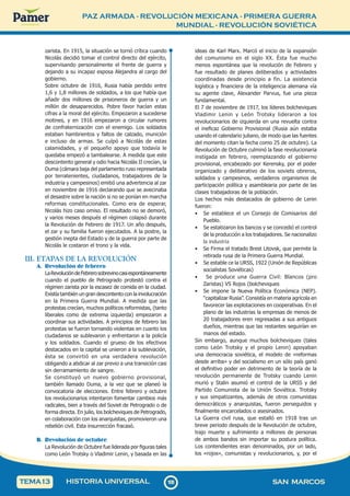 PAZ ARMADA - REVOLUCIÓN MEXICANA - PRIMERA GUERRA
MUNDIAL - REVOLUCIÓN SOVIÉTICA
1
0
8
108 SAN MARCOS
HISTORIA UNIVERSAL
TEMA13
zarista. En 1915, la situación se tornó crítica cuando
Nicolás decidió tomar el control directo del ejército,
supervisando personalmente el frente de guerra y
dejando a su incapaz esposa Alejandra al cargo del
gobierno.
Sobre octubre de 1916, Rusia había perdido entre
1,6 y 1,8 millones de soldados, a los que había que
añadir dos millones de prisioneros de guerra y un
millón de desaparecidos. Pobre favor hacían estas
cifras a la moral del ejército. Empezaron a sucederse
motines, y en 1916 empezaron a circular rumores
de confraternización con el enemigo. Los soldados
estaban hambrientos y faltos de calzado, munición
e incluso de armas. Se culpó a Nicolás de estas
calamidades, y el pequeño apoyo que todavía le
quedaba empezó a tambalearse. A medida que este
descontento general y odio hacia Nicolás II crecían, la
Duma (cámara baja del parlamento ruso representada
por terratenientes, ciudadanos, trabajadores de la
industria y campesinos) emitió una advertencia al zar
en noviembre de 1916 declarando que se avecinaba
el desastre sobre la nación si no se ponían en marcha
reformas constitucionales. Como era de esperar,
Nicolás hizo caso omiso. El resultado no se demoró,
y varios meses después el régimen colapsó durante
la Revolución de Febrero de 1917. Un año después,
el zar y su familia fueron ejecutados. A la postre, la
gestión inepta del Estado y de la guerra por parte de
Nicolás le costaron el trono y la vida.
III. ETAPAS DE LA REVOLUCIÓN
A. Revolución de febrero
LaRevolucióndeFebrerosobrevinocasiespontáneamente
cuando el pueblo de Petrogrado protestó contra el
régimen zarista por la escasez de comida en la ciudad.
Existía también un gran descontento con la involucración
en la Primera Guerra Mundial. A medida que las
protestas crecían, muchos políticos reformistas, (tanto
liberales como de extrema izquierda) empezaron a
coordinar sus actividades. A principios de febrero las
protestas se fueron tornando violentas en cuanto los
ciudadanos se sublevaron y enfrentaron a la policía
y los soldados. Cuando el grueso de los efectivos
destacados en la capital se unieron a la sublevación,
ésta se convirtió en una verdadera revolución
obligando a abdicar al zar previo a una transición casi
sin derramamiento de sangre.
Se constituyó un nuevo gobierno provisional,
también llamado Duma, a la vez que se planeó la
convocatoria de elecciones. Entre febrero y octubre
los revolucionarios intentaron fomentar cambios más
radicales, bien a través del Soviet de Petrogrado o de
forma directa. En julio, los bolcheviques de Petrogrado,
en colaboración con los anarquistas, promovieron una
rebelión civil. Esta insurrección fracasó.
B. Revolución de octubre
La Revolución de Octubre fue liderada por figuras tales
como León Trotsky o Vladimir Lenin, y basada en las
ideas de Karl Marx. Marcó el inicio de la expansión
del comunismo en el siglo XX. Ésta fue mucho
menos espontánea que la revolución de Febrero y
fue resultado de planes deliberados y actividades
coordinadas desde principio a fin. La asistencia
logística y financiera de la inteligencia alemana vía
su agente clave, Alexander Parvus, fue una pieza
fundamental.
El 7 de noviembre de 1917, los líderes bolcheviques
Vladimir Lenin y León Trotsky lideraron a los
revolucionarios de izquierda en una revuelta contra
el ineficaz Gobierno Provisional (Rusia aún estaba
usando el calendario juliano, de modo que las fuentes
del momento citan la fecha como 25 de octubre). La
Revolución de Octubre culminó la fase revolucionaria
instigada en febrero, reemplazando el gobierno
provisional, encabezado por Kerensky, por el poder
organizado y deliberativo de los soviets obreros,
soldados y campesinos, verdaderos organismos de
participación política y asamblearia por parte de las
clases trabajadoras de la población.
Los hechos más destacados de gobierno de Lenin
fueron:
• Se establece el un Consejo de Comisarios del
Pueblo.
• Se estatizaron los bancos y se concedió el control
de la producción a los trabajadores. Se nacionalizo
la industria
• Se Firma el tratado Brest Litovsk, que permite la
retirada rusa de la Primera Guerra Mundial.
• Se estable ce la URSS, 1922 (Unión de Repúblicas
socialistas Soviéticas)
• Se produce una Guerra Civil: Blancos (pro
Zaristas) VS Rojos (bolcheviques
• Se impone la Nueva Política Económica (NEP).
“capitalizar Rusia”. Consistía en materia agrícola en
favorecer las explotaciones en cooperativas. En el
plano de las industrias la empresas de menos de
20 trabajadores eren regresadas a sus antiguos
dueños, mientras que las restantes seguirían en
manos del estado.
Sin embargo, aunque muchos bolcheviques (tales
como León Trotsky y el propio Lenin) apoyaban
una democracia soviética, el modelo de «reformas
desde arriba» y del socialismo en un sólo país ganó
el definitivo poder en detrimento de la teoría de la
revolución permanente de Trotsky cuando Lenin
murió y Stalin asumió el control de la URSS y del
Partido Comunista de la Unión Soviética. Trotsky
y sus simpatizantes, además de otros comunistas
democráticos y anarquistas, fueron perseguidos y
finalmente encarcelados o asesinados.
La Guerra civil rusa, que estalló en 1918 tras un
breve periodo después de la Revolución de octubre,
trajo muerte y sufrimiento a millones de personas
de ambos bandos sin importar su postura política.
Los contendientes eran denominados, por un lado,
los «rojos», comunistas y revolucionarios, y, por el
 