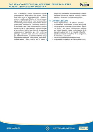 PAZ ARMADA - REVOLUCIÓN MEXICANA - PRIMERA GUERRA
MUNDIAL - REVOLUCIÓN SOVIÉTICA
1
0
9109
SAN MARCOS HISTORIA UNIVERSAL TEMA 13
otro, los «blancos», fuerzas contrarrevolucionarias
organizadas por altos mandos del antiguo Ejército
Ruso, tales como los generales Kornilov y Alexeiev,
en torno a los llamados Ejércitos de Voluntarios, que
agruparon principalmente a monárquicos zaristas,
reaccionarios y conservadores, protofascistas, liberales
y capitalistas, nacionalistas, y socialistas moderados
ó reformistas, tales como los social-revolucionarios
de derecha y los mencheviques, que se oponían
a la revolución bolchevique. Además de aquellas
viejas capas de la población que veían perder sus
privilegios o posición social, o se veían beneficiados
por el anterior sistema, los blancos recibían el apoyo
de potencias extranjeras tales como el Reino Unido,
Estados Unidos, Canadá, Francia, Japón, Polonia ó
Turquía, que intervinieron activamente en la contienda
mediante el envío de material, recursos, aparato
logístico ó numerosos contingentes de tropas.
IV
. CONSECUENCIAS
• Fin del régimen Zarista y de la familia Romanov.
• Se establece el primer Estado Socialista del siglo XX.
• Industrialización de Rusia (no con Lenin, pero si
con Stalin y sus planes Quinquenales, planteó
una industrialización rápida, modernización de la
agricultura y desarrollo de la revolución cultural))
• Colectivización de la tierra a favor de los campesinos,
al menos eso fue en teoría.
• Socialización de los medios de producción.
• Seevidenciaríaantagonismosideológicos,contralosEEUU.
 