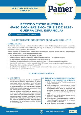PERIODO ENTRE GUERRAS
(FASCISMO - NAZISMO - CRISIS DE 1929 -
GUERRA CIVIL ESPAÑOLA)
110
SAN MARCOS HISTORIA UNIVERSAL TEMA 14
HISTORIA UNIVERSAL
TEMA 14
DESARROLLO DEL TEMA
EL FASCISMO ITALIANO
I. CONTEXTO
Pese a terminar la guerra en el bando vencedor, Italia no
obtuvo todos los beneficios territoriales que los grupos
nacionalistas italianos pretendían: si bien el país había
incorporado las regiones de Trentino e Istria, que incluía
la ciudad de Trieste, sus ambiciones por anexar regiones
de Dalmacia, o de obtener alguna de las colonias perdidas
por Alemania, no se habían cumplido.
La grave situación económica de la posguerra creó
entonces un clima general de descontentos e inestabilidad
social que se tradujo en numerosas huelgas y choques
callejeros, sin que la monarquía constitucional, presidida
por Víctor Manuel III, lograra soluciones. Favorecidos por
ese clima, los partidos de izquierda realizaron rápidos
progresos, y en 1919 Benito Mussolini (1883-1945) fundó
el movimiento fascista.
II. PRINCIPALES HECHOS QUE PERMITIE-
RON AL FASCISMO LLEGAR AL PODER:
• 1919: Mussolini funda los “Fasci di Combattimento”
(grupos de combate).
• 1920: El Fascismo experimenta un cambio
trascendental; pasa de ser un movimiento
íntegramente urbano, a ser un movimiento más
amplio que consiguió el apoyo de los propietarios
agrícolas, atemorizados ante las ocupaciones de
tierras.
• 1921: Se funda el Partido Nacional Fascista, que muy
pronto tuvo 700.000 afiliados.
• 1922: Se produce la Marcha sobre Roma. El rey Víctor
Manuel III aceptó la conformación de un gabinete
fascista presidido por Mussolini.
• 1924: Asesinato del diputado socialista Giacomo
EL MUNDO ENTRE DOS GUERRAS MUNDIALES (1919 – 1939)
GENERALIDADES
El sentimiento común a todos los pueblos involucrados en la Primera Guerra Mundial era la paz. Sin embargo, la posguerra fue
sólo el preludio de un conflicto aún mayor. En efecto, a lo largo de dos décadas, se acumularon diversas circunstancias que
provocaron un nuevo y gigantesco choque armado.
En líneas generales, los años transcurridos, entre 1919 y 1939 constituyeron un periodo de crisis, tanto en el orden económico,
como en el orden político y social. Se sucedieron hechos como:
• Fracasó la acción pacificadora de la Sociedad de Naciones
• Estados Unidos de América se mantuvo en una actitud aislacionista frente a los problemas europeos.
• El Japón consolidó su posición en Asia e intentó anexar nuevos territorios.
• Surgió una nueva ideología política, el Fascismo, que lanzó a Italia y a Alemania a una acción imperialista.
• La economía occidental entró en crisis, sobre todo desde 1929, lo cual creó graves problemas políticos y sociales.
• Se afianzó el régimen soviético nacido en Rusia en 1917.
• El enfrentamiento ideológico entre los principios de la democracia liberal, el fascismo y el marxismo adquirieron gran
importancia en las relaciones internacionales
 