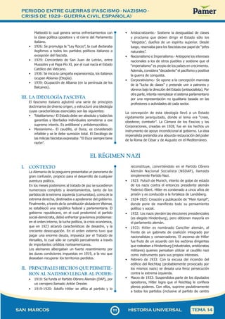 PERIODO ENTRE GUERRAS (FASCISMO - NAZISMO -
CRISIS DE 1929 - GUERRA CIVIL ESPAÑOLA)
1
1
1111
SAN MARCOS HISTORIA UNIVERSAL TEMA 14
Matteotti lo cual genera serios enfrentamientos con
la clase política opositora y el cierre del Parlamento
italiano.
• 1926: Se promulga la “Ley Rocco”, la cual declaraba
ilegítimos a todos los partidos políticos italianos a
excepción del fascista.
• 1929: Concordato de San Juan de Letrán, entre
Mussolini y el Papa Pío XI, por el cual nacía el Estado
Católico del Vaticano.
• 1936: Se inicia la campaña expansionista, los italianos
ocupan Abisinia (Etiopía).
• 1939: Ocupación de Albania (en la península de los
Balcanes).
III. LA IDEOLOGÍA FASCISTA
El fascismo italiano aglutinó una serie de principios
doctrinarios de diverso origen, y estructuró una ideología
cuyas características esenciales son las siguientes:
• Totalitarismo.- El Estado debe ser absoluto y todas las
garantías y libertades individuales someterse a ese
supremo interés. Es antiliberal y antidemocrático.
• Mesianismo.- El caudillo, el Duce, es considerado
infalible y se le debe sumisión total. El Decálogo de
las milicias fascistas expresaba: “El Duce siempre tiene
razón”.
• Aristocratizante.- Sostiene la desigualdad de clases
y proclama que deben dirigir el Estado sólo los
“elegidos”, dueños de un espíritu superior. Desde
luego, reservaba para los fascistas ese papel de “jefes
naturales”.
• Nacionalismo e Imperialismo.- Antepone los intereses
nacionales a los de otros pueblos y sostiene que el
“imperialismo” es propio de los países en crecimiento.
Además, considera “decadente” el pacifismo y positiva
la guerra de conquista.
• Corporativismo.- Se opone a la concepción marxista
de la “lucha de clases” y pretende unir a patrones y
obreros bajo la dirección del Estado (antisocialista). Por
otra parte, intenta reemplazar el sistema parlamentario
por una representación no igualitaria basada en las
profesiones o actividades de cada sector.
La concepción de esta ideología llevó a un Estado
rígidamente jerarquizado, donde el lema era “creer,
obedecer, combatir”. La Cámara de los Fascios y las
Corporaciones, creadas en 1928, fue en los hechos un
instrumento de apoyo incondicional al gobierno. La idea
imperialista pretendía una absurda restauración del poder
de la Roma de César y de Augusto en el Mediterráneo.
EL RÉGIMEN NAZI
I. CONTEXTO
La Alemania de la posguerra presentaba un panorama de
gran confusión, propicio para el desarrollo de cualquier
aventura política.
En los meses posteriores al tratado de paz se sucedieron
numerosos complots y levantamientos, tanto de los
partidos de la extrema izquierda (comunistas), como de la
extrema derecha, destinados a apoderarse del gobierno.
Finalmente, a través de la constitución dictada en Weimar,
se estableció una república federal y parlamentaria. El
gobierno republicano, en el cual predominó el partido
social-demócrata, debió enfrentar gravísimos problemas:
en el orden interno, la lucha política, la crisis económica,
que en 1923 alcanzó características de desastre, y la
creciente desocupación. En el orden externo tuvo que
pagar una enorme deuda, impuesta por el Tratado de
Versalles, lo cual sólo se cumplió parcialmente a través
de importantes créditos norteamericanos.
Los alemanes albergaban un fuerte resentimiento por
las duras condiciones impuestas en 1919, a la vez que
deseaban recuperar los territorios perdidos.
II. PRINCIPALES HECHOS QUE PERMITIE-
RON AL NAZISMO LLEGAR AL PODER:
• 1919: Se funda el Partido Obrero Alemán (DAP), por
un cerrajero llamado Antón Drexler.
• 1919-1920: Adolfo Hitler se afilia al partido y lo
reconstituye, convirtiéndolo en el Partido Obrero
Alemán Nacional Socialista (NSDAP), llamado
simplemente Partido Nazi.
• 1923: Putsch de Munich, intento de golpe de estado
de los nazis contra el entonces presidente alemán
Federico Ebert. Hitler es condenado a cinco años de
prisión y es conducido a la fortaleza de Landsberg.
• 1924-1925: Creación y publicación de “Mein Kampf”,
donde pone de manifiesto todo su pensamiento
político y social.
• 1932: Los nazis pierden las elecciones presidenciales
(es elegido Hindenburg), pero obtienen mayoría en
el parlamento alemán.
• 1933: Hitler es nombrado Canciller alemán, al
frente de un gabinete de coalición integrado por
nacionalistas y conservadores. El ascenso de Hitler
fue fruto de un acuerdo con los sectores dirigentes
que rodeaban a Hindenburg (industriales, aristócratas
militares) quienes pensaban utilizar al caudillo nazi
como instrumento para sus propios intereses.
• Febrero de 1933: Con la excusa del incendio del
edificio del Reichtag (probablemente provocado por
los mismos nazis) se desata una feroz persecución
contra la extrema izquierda.
• Marzo de 1933: Suspendidos parte de los diputados
opositores, Hitler logra que el Reichtag le confiera
plenos poderes. Con ellos, suprime paulatinamente
a todos los partidos (inclusive al partido de centro
 