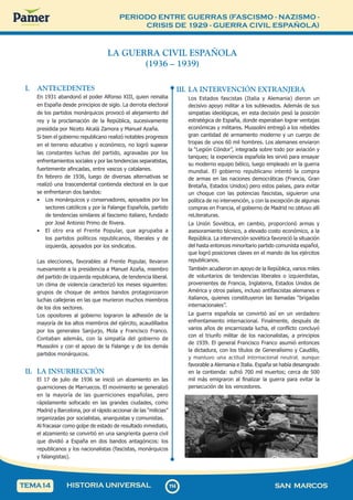 PERIODO ENTRE GUERRAS (FASCISMO - NAZISMO -
CRISIS DE 1929 - GUERRA CIVIL ESPAÑOLA)
1
1
4
114 SAN MARCOS
HISTORIA UNIVERSAL
TEMA14
LA GUERRA CIVIL ESPAÑOLA
(1936 – 1939)
I. ANTECEDENTES
En 1931 abandonó el poder Alfonso XIII, quien reinaba
en España desde principios de siglo. La derrota electoral
de los partidos monárquicos provocó el alejamiento del
rey y la proclamación de la República, sucesivamente
presidida por Niceto Alcalá Zamora y Manuel Azaña.
Si bien el gobierno republicano realizó notables progresos
en el terreno educativo y económico, no logró superar
las constantes luchas del partido, agravadas por los
enfrentamientos sociales y por las tendencias separatistas,
fuertemente afincadas, entre vascos y catalanes.
En febrero de 1936, luego de diversas alternativas se
realizó una trascendental contienda electoral en la que
se enfrentaron dos bandos:
• Los monárquicos y conservadores, apoyados por los
sectores católicos y por la Falange Española, partido
de tendencias similares al fascismo italiano, fundado
por José Antonio Primo de Rivera.
• El otro era el Frente Popular, que agrupaba a
los partidos políticos republicanos, liberales y de
izquierda, apoyados por los sindicatos.
Las elecciones, favorables al Frente Popular, llevaron
nuevamente a la presidencia a Manuel Azaña, miembro
del partido de izquierda republicana, de tendencia liberal.
Un clima de violencia caracterizó los meses siguientes:
grupos de choque de ambos bandos protagonizaron
luchas callejeras en las que murieron muchos miembros
de los dos sectores.
Los opositores al gobierno lograron la adhesión de la
mayoría de los altos miembros del ejército, acaudillados
por los generales Sanjurjo, Mola y Francisco Franco.
Contaban además, con la simpatía del gobierno de
Mussolini y con el apoyo de la Falange y de los demás
partidos monárquicos.
II. LA INSURRECCIÓN
El 17 de julio de 1936 se inició un alzamiento en las
guarniciones de Marruecos. El movimiento se generalizó
en la mayoría de las guarniciones españolas, pero
rápidamente sofocado en las grandes ciudades, como
Madrid y Barcelona, por el rápido accionar de las “milicias”
organizadas por socialistas, anarquistas y comunistas.
Al fracasar como golpe de estado de resultado inmediato,
el alzamiento se convirtió en una sangrienta guerra civil
que dividió a España en dos bandos antagónicos: los
republicanos y los nacionalistas (fascistas, monárquicos
y falangistas).
III. LA INTERVENCIÓN EXTRANJERA
Los Estados fascistas (Italia y Alemania) dieron un
decisivo apoyo militar a los sublevados. Además de sus
simpatías ideológicas, en esta decisión pesó la posición
estratégica de España, donde esperaban lograr ventajas
económicas y militares. Mussolini entregó a los rebeldes
gran cantidad de armamento moderno y un cuerpo de
tropas de unos 60 mil hombres. Los alemanes enviaron
la “Legión Cóndor”, integrada sobre todo por aviación y
tanques; la experiencia española les sirvió para ensayar
su moderno equipo bélico, luego empleado en la guerra
mundial. El gobierno republicano intentó la compra
de armas en las naciones democráticas (Francia, Gran
Bretaña, Estados Unidos) pero estos países, para evitar
un choque con las potencias fascistas, siguieron una
política de no intervención, y con la excepción de algunas
compras en Francia, el gobierno de Madrid no obtuvo allí
reLiteraturas.
La Unión Soviética, en cambio, proporcionó armas y
asesoramiento técnico, a elevado costo económico, a la
República. La intervención soviética favoreció la situación
del hasta entonces minoritario partido comunista español,
que logró posiciones claves en el mando de los ejércitos
republicanos.
También acudieron en apoyo de la República, varios miles
de voluntarios de tendencias liberales o izquierdistas,
provenientes de Francia, Inglaterra, Estados Unidos de
América y otros países, incluso antifascistas alemanes e
italianos, quienes constituyeron las llamadas “brigadas
internacionales”.
La guerra española se convirtió así en un verdadero
enfrentamiento internacional. Finalmente, después de
varios años de encarnizada lucha, el conflicto concluyó
con el triunfo militar de los nacionalistas, a principios
de 1939. El general Francisco Franco asumió entonces
la dictadura, con los títulos de Generalísimo y Caudillo,
y mantuvo una actitud internacional neutral, aunque
favorable a Alemania e Italia. España se había desangrado
en la contienda: sufrió 700 mil muertos; cerca de 500
mil más emigraron al finalizar la guerra para evitar la
persecución de los vencedores.
 