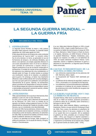 115
SAN MARCOS HISTORIA UNIVERSAL TEMA 15
HISTORIA UNIVERSAL
TEMA 15
DESARROLLO DEL TEMA
LA SEGUNDA GUERRA MUNDIAL –
LA GUERRA FRÍA
I. GENERALIDADES
La Segunda Guerra Mundial, la mayor y más costosa
de todas hasta entonces conocidas, se extendió desde
septiembre de 1939 hasta agosto de 1945.
El alto desarrollo técnico de la época dio a esta contienda
características de “guerra total”. La aviación militar
fue el arma decisiva; en tierra, se generalizó el uso de
formaciones de tanques y de vehículos blindados, que
dieron a los ejércitos una amplia capacidad ofensiva en
una acción esencialmente móvil. En el mar se utilizaron
gran cantidad de submarinos y buques veloces y
adquirió predominio el uso de la aviación embarcada en
portaaviones. El empleo de nuevas armas automáticas y
de explosivos muy poderosos dio a los combatientes un
elevado poder de fuego. En ambos bandos se produjo
una movilización masiva de la industria y la población
para la guerra. Sin embargo, un factor muy importante
diferenció a este conflicto del de 1914: la lucha ideológica,
que hizo que gran parte de la población civil participara
intensamente de la guerra. Además, los bombardeos
aéreos convirtieron las retaguardias en zonas de combate.
En las últimas etapas de la guerra se desarrollaron nuevos
y más temibles armamentos: aviones de reacción, cohetes
y, finalmente, la bomba atómica.
II. ANTECEDENTES
Hitler, aprovechándose de la coyuntura internacional, llevó
adelante su plan de crear la Gran Alemania.
En 1933, ya en el poder, retiró a Alemania de la Sociedad
de las Naciones. En 1934, firmó un tratado de no
agresión con Polonia, antigua aliada de Francia. En 1936,
desestimado las cláusulas del Tratado de Versalles, ocupó
Renania, que se consideraba zona desmilitarizada.
En marzo de 1938, fuerzas alemanas, entraron en Austria,
donde el partido nazi era bastante numeroso, y se declaró
el Anschluss (unión de Austria y Alemania). En setiembre
de 1938, Hitler se anexionó los Sudetes, territorios checos
donde la población alemana era mayoritaria.
Y, frente a la pasividad de Europa, Hitler prosiguió su
política de anexiones. Con la ayuda de Polonia y Hungría,
invadió a Checoslovaquia.
A su vez, Italia atacó Abisinia (Etiopía) en 1936 y ocupó
Albania en 1939; y Japón invadió Manchuria en 1931.
Los pactos se habían ido estrechando a lo largo de 1939;
en Mayo, Alemania e Italia firmaron el Pacto de Acero,
y en agosto, Alemania y la URSS firmaron el Pacto de
no agresión Ribbentrop – Molotov. Sintiéndose, pues,
seguras con respecto a la URSS, el 1 de Setiembre de
1939, las tropas alemanas invadieron Polonia. Como
respuesta, Francia e Inglaterra declararon la guerra a
Alemania el 3 de setiembre. La Segunda Guerra Mundial
había comenzado.
III. CAUSAS FUNDAMENTALES DE LA
SEGUNDA GUERRA MUNDIAL
• Las ambiciones expansionistas de las potencias del
EJE: Alemania, Italia y Japón.
• La recuperación del “Espacio Vital” planteado por
Hitler.
• La ineficacia de los sistemas de seguridad, creados en
1919 y encarnados en la Sociedad de las Naciones.
• Las vacilaciones y errores de las potencias occidentales,
centradas en la defensa de sus propios intereses, y
las ambiciones de la Unión Soviética de recuperar sus
fronteras de 1914.
IV
. LA EUROPA NAZI ENTRE 1939 Y 1940:
LA DERROTA DE FRANCIA
Ocupada Polonia, Hitler lanzó sus ejércitos (contaba con
más de un millón de hombres, divisiones acorazadas y
la potencia aérea de la Luftwaffe) sobre Dinamarca y
Noruega en abril de 1940.
Vencidas estas, atacó Holanda, Bélgica, Luxemburgo y,
finalmente, Francia, a la que venció en Dunkerque (mayo
de 1940). Poco a poco, los alemanes se adueñaron de
toda Francia: París el 13 de junio y Verdún el 15. Sólo
el sur quedó libre de la ocupación. Allí se estableció
el gobierno de Vichy, presidido por el mariscal Pétain
(1856 – 1951), que inauguró un régimen autoritario y
colaboracionista. Algunos franceses huyeron a Inglaterra
y organizaron el movimiento de la Francia Libre, dirigido
por el general Charles de Gaulle (1890 – 1970).
 