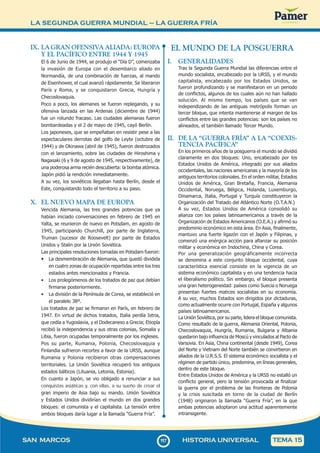 LA SEGUNDA GUERRA MUNDIAL – LA GUERRA FRÍA
1
1
7117
SAN MARCOS HISTORIA UNIVERSAL TEMA 15
IX. LA GRAN OFENSIVA ALIADA: EUROPA
Y EL PACÍFICO ENTRE 1944 Y 1945
El 6 de Junio de 1944, se produjo el “Día D”, comenzaba
la invasión de Europa con el desembarco aliado en
Normandía, de una combinación de fuerzas, al mando
de Eisenhower, el cual avanzó rápidamente. Se liberaron
París y Roma, y se conquistaron Grecia, Hungría y
Checoslovaquia.
Poco a poco, los alemanes se fueron replegando, y su
ofensiva lanzada en las Ardenas (diciembre de 1944)
fue un rotundo fracaso. Las ciudades alemanas fueron
bombardeadas y el 2 de mayo de 1945, cayó Berlín.
Los japoneses, que se empeñaban en resistir pese a las
espectaculares derrotas del golfo de Leyte (octubre de
1944) y de Okinawa (abril de 1945), fueron destrozados
con el lanzamiento, sobre las ciudades de Hiroshima y
Nagasaki (6 y 9 de agosto de 1945, respectivamente), de
una poderosa arma recién descubierta: la bomba atómica.
Japón pidió la rendición inmediatamente.
A su vez, los soviéticos llegaban hasta Berlín, desde el
Este, conquistando todo el territorio a su paso.
X. EL NUEVO MAPA DE EUROPA
Vencida Alemania, las tres grandes potencias que ya
habían iniciado conversaciones en febrero de 1945 en
Yalta, se reunieron de nuevo en Potsdam, en agosto de
1945, participando Churchill, por parte de Inglaterra,
Truman (sucesor de Roosevelt) por parte de Estados
Unidos y Stalin por la Unión Soviética.
Las principales resoluciones tomadas en Potsdam fueron:
• La desmembración de Alemania, que quedó dividida
en cuatro zonas de ocupación repartidas entre los tres
estados antes mencionados y Francia.
• Los prolegómenos de los tratados de paz que debían
firmarse posteriormente.
• La división de la Península de Corea, se estableció en
el paralelo 38º.
Los tratados de paz se firmaron en París, en febrero de
1947. En virtud de dichos tratados, Italia perdía Istria,
que cedía a Yugoslavia, y el Dodecaneso a Grecia; Etiopía
recibió la independencia y sus otras colonias, Somalia y
Libia, fueron ocupadas temporalmente por los ingleses.
Pos su parte, Rumania, Polonia, Checoslovaquia y
Finlandia sufrieron recortes a favor de la URSS, aunque
Rumania y Polonia recibieron otras compensaciones
territoriales. La Unión Soviética recuperó los antiguos
estados bálticos (Lituania, Letonia, Estonia).
En cuanto a Japón, se vio obligado a renunciar a sus
conquistas asiáticas y, con ellas, a su sueño de crear el
gran imperio de Asia bajo su mando. Unión Soviética
y Estados Unidos dividirían el mundo en dos grandes
bloques: el comunista y el capitalista. La tensión entre
ambos bloques daría lugar a la llamada “Guerra Fría”.
EL MUNDO DE LA POSGUERRA
I. GENERALIDADES
Tras la Segunda Guerra Mundial las diferencias entre el
mundo socialista, encabezado por la URSS, y el mundo
capitalista, encabezado por los Estados Unidos, se
fueron profundizando y se manifestaron en un periodo
de conflictos, algunos de los cuales aún no han hallado
solución. Al mismo tiempo, los países que se van
independizando de las antiguas metrópolis forman un
tercer bloque, que intenta mantenerse al margen de los
conflictos entre las grandes potencias: son los países no
alineados, el también llamado Tercer Mundo.
II. DE LA “GUERRA FRÍA” A LA “COEXIS-
TENCIA PACÍFICA”
En los primeros años de la posguerra el mundo se dividió
claramente en dos bloques: Uno, encabezado por los
Estados Unidos de América, integrado por sus aliados
occidentales, las naciones americanas y la mayoría de los
antiguos territorios coloniales. En el orden militar, Estados
Unidos de América, Gran Bretaña, Francia, Alemania
Occidental, Noruega, Bélgica, Holanda, Luxemburgo,
Dinamarca, Italia, Portugal y Turquía constituyeron la
Organización del Tratado del Atlántico Norte (O.T.A.N.)
A su vez, Estados Unidos de América consolidó su
alianza con los países latinoamericanos a través de la
Organización de Estados Americanos (O.E.A.) y afirmó su
predominio económico en esta área. En Asia, finalmente,
mantuvo una fuerte ligazón con el Japón y Filipinas, y
comenzó una enérgica acción para afianzar su posición
militar y económica en Indochina, China y Corea.
Por una generalización geográficamente incorrecta
se denomina a este conjunto bloque occidental, cuya
característica esencial consiste en la vigencia de un
sistema económico capitalista y en una tendencia hacia
el liberalismo político. Sin embargo, el bloque presenta
una gran heterogeneidad: países como Suecia o Noruega
presentan fuertes matices socialistas en su economía.
A su vez, muchos Estados son dirigidos por dictaduras,
como actualmente ocurre con Portugal, España y algunos
países latinoamericanos.
La Unión Soviética, por su parte, lidera el bloque comunista.
Como resultado de la guerra, Alemania Oriental, Polonia,
Checoslovaquia, Hungría, Rumania, Bulgaria y Albania
quedaron bajo influencia de Moscú y vinculados al Pacto de
Varsovia. En Asia, China continental (desde 1949), Corea
del Norte y Vietnam del Norte también se convirtieron en
aliados de la U.R.S.S. El sistema económico socialista y el
régimen de partido único, predomina, en líneas generales,
dentro de este bloque.
Entre Estados Unidos de América y la URSS no estalló un
conflicto general, pero la tensión provocada al finalizar
la guerra por el problema de las fronteras de Polonia
y la crisis suscitada en torno de la ciudad de Berlín
(1948) originaron la llamada “Guerra Fría”, en la que
ambas potencias adoptaron una actitud aparentemente
intransigente.
 