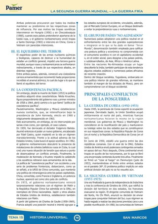 LA SEGUNDA GUERRA MUNDIAL – LA GUERRA FRÍA
1
1
8
118 SAN MARCOS
HISTORIA UNIVERSAL
TEMA 15
Ambas potencias procuraron por todos los medios
mantener su predominio en las respectivas zonas
de influencia. Por ese motivo las tropas soviéticas
intervinieron en Hungría (1956) y en Checoslovaquia
(1968), cuando esos países pretendieron apartarse de la
tutela rusa, y el gobierno norteamericano envió tropas
a Santo Domingo (1965) o intervino en China, Corea o
Vietnam con parecidas intenciones.
III. EL EQUILIBRIO DEL TERROR
El espantoso poder de las armas nucleares químicas
y biológicas, capaces de destruir a la humanidad de
estallar un conflicto general, impidió una tercera guerra
mundial, aunque rusos y norteamericanos se enfrentaron
indirectamente, a través de sus respectivos aliados, en
distintas regiones.
Entre ambos países, además, comenzó una costosísima
carrera armamentista que incrementó hasta proporciones
increíbles el arsenal atómico, lo cual dio lugar a lo que se
llamó el equilibrio del terror.
IV
. LA COEXISTENCIA PACIFICA
Sin embargo, desde la muerte de Stalin (1953) la política
soviética adquirió otras características. Nikita Kruschev,
figura preponderante del gobierno ruso y primer ministro
de 1958 a 1964, abrió camino a lo que llamó “política de
coexistencia pacífica”.
Paulatinamente, Washington y Moscú establecieron
nuevos contactos, que, se intensificaron bajo la
presidencia de John Kennedy, electo en 1960 y
trágicamente desaparecido en 1963.
Este acercamiento, sin embargo, se vio interrumpido por
serias crisis como, por ejemplo, el caso cubano.
En 1959, fue derrocado el dictador Fulgencio Batista.
Asumió entonces el poder un nuevo gobierno, encabezado
por Fidel Castro, quien implantó en la isla un régimen
marxista-leninista. Frente a la actitud adversa de los
Estados Unidos, Cuba buscó el apoyo soviético. En 1962,
el gobierno norteamericano descubrió la presencia de
instalaciones de cohetes balísticos rusos en Cuba, lo cual
creó una nueva situación de tensión que estuvo a punto
de desencadenar un conflicto armado. Finalmente, la
moderación de Kennedy y Krushev impidió la catástrofe
y los soviéticos retiraron esos armamentos de la isla.
La política de “coexistencia pacífica” con occidente y una
serie de problemas fronterizos, distanciaron, como ya
se señaló, a la URSS de China comunista, que mantenía
una política de intransigencia ante los países capitalistas.
China, convertida, como Francia e Inglaterra, en potencia
nuclear, apareció así como otro polo de conflicto.
En 1972, el gobierno norteamericano reinició
sorpresivamente relaciones con el régimen de Pekín y
la República Popular China fue admitida en la ONU, en
reemplazo de China nacionalista. Japón y otros aliados
de Estados Unidos de América, establecieron también
relaciones con Pekín.
A partir del gobierno de Charles de Gaulle (1958-1969),
Francia adoptó una posición neutral e intentó agrupar a
los estados europeos de occidente, vinculados, además,
por el Mercado Común Europeo, en un bloque destinado
a evitar la preponderancia rusa o norteamericana.
V
. EL GRUPO DE PAÍSES "NO ALINEADOS"
Numerosos países adoptaron una política neutral en el
enfrentamiento entre las dos grandes superpotencias
e integraron en lo que se ha dado en llamar “Tercer
Mundo”, denominación también empleada para calificar
una postura política y económica no comprometida con
el comunismo soviético ni con el capitalismo occidental
o, en el orden social, para designar a los países pobres,
o subdesarrollados, de Asia, África o América Latina.
Entre las naciones No-Alineadas ocupa un lugar
descollante la India; también participan de esta tendencia
algunos estados asiáticos y numerosos países africanos
de reciente creación.
Dentro del bloque socialista, Yugoslavia, embarcada en
una política interior de grandes reformas, se mantiene
también al margen de los dictados de Moscú, pero sin
comprometerse con el bloque occidental.
PRINCIPALES CONFLICTOS
DE LA POSGUERRA
I. LA GUERRA DE COREA (1950-1953)
Hasta 1945, la península de Corea soportó la ocupación
japonesa. Derrotado Japón, la Unión Soviética ocupó
militarmente el norte del país, mientras fuerzas
norteamericanas hicieron lo mismo en la región
meridional. Los gobiernos de Moscú y Washington no
coincidieron en la reunificación del país y mantuvieron
su tutelaje sobre los dos estados que se constituyeron
en sus respectivas zonas: la República Popular de Corea
(en el norte) y la República Democrática de Corea (en el
sur).
En Junio de 1950, estalló una guerra entre las dos
repúblicas coreanas. Con el aval de la ONU, Estados
Unidos de América envió poderosos contingentes armados
en apoyo del sur. Poco después, China continental envió
tropas en auxilio de los norcoreanos, por lo que se libró
una encarnizada contienda durante tres años. Finalmente
se firmó un “cese al fuego” en Panmunjon (julio de
1953), manteniéndose el límite entre ambos estados
en el paralelo 38º. El problema político implícito en esta
artificial división del país no se ha resuelto aún.
II. LA SEGUNDA GUERRA DE VIETNAM
(1957-1975)
Una vez finalizada la guerra de independencia de Indochina
y tras la conferencia de Ginebra de 1954, que ratificó la
división del territorio en dos estados, los franceses
evacuaron la región. El dirigente comunista de Vietnam
del Norte, Ho Chi Minh, anunció su decisión de enviar
tropas para conquistar Vietnam del Sur, cuyo régimen se
había negado a realizar las elecciones previstas cara a una
posible reunificación. En 1960, los comunistas de Vietnam
 