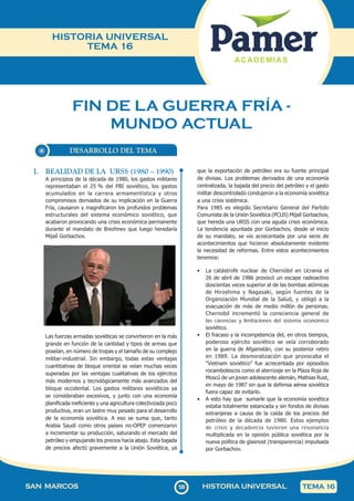 120
SAN MARCOS HISTORIA UNIVERSAL TEMA 16
HISTORIA UNIVERSAL
TEMA 16
FIN DE LA GUERRA FRÍA -
MUNDO ACTUAL
DESARROLLO DEL TEMA
I. REALIDAD DE LA URSS (1980 – 1990)
A principios de la década de 1980, los gastos militares
representaban el 25 % del PBI soviético, los gastos
acumulados en la carrera armamentística y otros
compromisos derivados de su implicación en la Guerra
Fría, causaron y magnificaron los profundos problemas
estructurales del sistema económico soviético, que
acabaron provocando una crisis económica permanente
durante el mandato de Brezhnev que luego heredaría
Mijaíl Gorbachov.
Las fuerzas armadas soviéticas se convirtieron en la más
grande en función de la cantidad y tipos de armas que
poseían, en número de tropas y el tamaño de su complejo
militar-industrial. Sin embargo, todas estas ventajas
cuantitativas de bloque oriental se veían muchas veces
superadas por las ventajas cualitativas de los ejércitos
más modernos y tecnológicamente más avanzados del
bloque occidental. Los gastos militares soviéticos ya
se consideraban excesivos, y junto con una economía
planificada ineficiente y una agricultura colectivizada poco
productiva, eran un lastre muy pesado para el desarrollo
de la economía soviética. A eso se suma que, tanto
Arabia Saudí como otros países no-OPEP comenzaron
a incrementar su producción, saturando el mercado del
petróleo y empujando los precios hacia abajo. Esta bajada
de precios afectó gravemente a la Unión Soviética, ya
que la exportación de petróleo era su fuente principal
de divisas. Los problemas derivados de una economía
centralizada, la bajada del precio del petróleo y el gasto
militar descontrolado condujeron a la economía soviética
a una crisis sistémica.
Para 1985 es elegido Secretario General del Partido
Comunista de la Unión Soviética (PCUS) Mijaíl Gorbachov,
que hereda una URSS con una aguda crisis económica.
La tendencia apuntada por Gorbachov, desde el inicio
de su mandato, se vio acrecentada por una serie de
acontecimientos que hicieron absolutamente evidente
la necesidad de reformas. Entre estos acontecimientos
tenemos:
• La catástrofe nuclear de Chernóbil en Ucrania el
26 de abril de 1986 provocó un escape radioactivo
doscientas veces superior al de las bombas atómicas
de Hiroshima y Nagasaki, según fuentes de la
Organización Mundial de la Salud, y obligó a la
evacuación de más de medio millón de personas.
Chernobil incrementó la consciencia general de
las carencias y limitaciones del sistema económico
soviético.
• El fracaso y la incompetencia del, en otros tiempos,
poderoso ejército soviético se veía corroborado
en la guerra de Afganistán, con su posterior retiro
en 1989. La desmoralización que provocaba el
"Vietnam soviético" fue acrecentada por episodios
rocambolescos como el aterrizaje en la Plaza Roja de
Moscú de un joven adolescente alemán, Mathias Rust,
en mayo de 1987 sin que la defensa aérea soviética
fuera capaz de evitarlo.
• A esto hay que sumarle que la economía soviética
estaba totalmente estancada y sin fondos de divisas
extranjeras a causa de la caída de los precios del
petróleo de la década de 1980. Estos ejemplos
de crisis y decadencia tuvieron una resonancia
multiplicada en la opinión pública soviética por la
nueva política de glasnost (transparencia) impulsada
por Gorbachov.
 