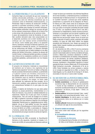 FIN DE LA GUERRA FRÍA - MUNDO ACTUAL
1
2
1121
SAN MARCOS HISTORIA UNIVERSAL TEMA 16
II. LA PERESTROIKA Y LA GLASNOST
Gorbachov llegó a la conclusión de que eran necesarios
cambios estructurales profundos, y en junio de 1987
anunció una serie de reformas económicas que se
conocieron como la Perestroika (reestructuración). La
Perestroika relajó el sistema de producción soviético,
permitió la actividad económica privada, y puso las
primeras medidas para impulsar la inversión extranjera.
Estas medidas pretendían redirigir los recursos del país
de los costosos compromisos militares de la Guerra Fría
a otras áreas más productivas de los sectores civiles.
A pesar del escepticismo inicial de Occidente, el nuevo
líder soviético demostró estar más comprometido con
el desarrollo económico de la Unión Soviética que de
continuar con una costosa carrera armamentística
con EE.UU. Como medida para calmar a la oposición
interna, Gorbachov introdujo la Glasnost (apertura), que
incrementaba la libertad de prensa y la transparencia
de las instituciones del Estado. La Glasnost intentaba
reducir la corrupción que se había instalado en las altas
esferas del Partido Comunista y moderar los abusos del
Comité Central. La Glasnost también permitía un contacto
más intenso de los ciudadanos soviéticos con el mundo
occidental-capitalista, particularmente con los Estados
Unidos.
III. LAS REVOLUCIONES DE 1989
El proyecto de Gorbachov implicaba la imposibilidad
de mantener por la fuerza a los regímenes de las
"democracias populares" tal como se habían configurado
tras las sucesivas intervenciones soviéticas. La perestroika
y la glasnost tuvieron una inmediata consecuencia en
los estados satélite de la Europa del Este. La forma en
que Gorbachov puso en marcha el desmoronamiento
del "imperio soviético" fue simple: no hacer nada
para defender los regímenes del Este europeo. Sin la
intervención soviética, estos gobiernos fueron barridos
con extraordinaria facilidad en el corto plazo de unos
meses.
Aunque el objetivo de Gorbachov era que estos países
aplicaran su propia perestroika, manteniéndose en el
Pacto de Varsovia, muy pronto la realidad desbordó sus
esperanzas. Polonia fue el país que inició el proceso
revolucionario. Tras una serie de huelgas en el verano
de 1988, el gobierno comunista, dirigido por el general
Jaruselzski, tuvo que sentarse a negociar con el sindicato
Solidaridad. Polonia buscó su independencia de la URSS,
dejando de ser un “país satélite” de esta. Fue seguido
de Hungría y Checoslovaquia, al mismo tiempo que caía
el muro de Berlín en la RDA, y culminaban en Bulgaria
y Rumania, siendo ésta última la única en la que hubo
derramamiento de sangre durante el cambio de régimen.
IV
. LA DEBACLE: 1991
Tras los hechos de 1989, se precipita la Reunificación
Alemana al año siguiente, mediante el tratado 2+4.
Dentro de la URSS, la nueva política de Glasnost acabó por
romper los lazos que mantenían a las distintas Repúblicas
de la Unión Soviética. La libertad de prensa y la disidencia
amparada bajo la Glasnost provocó un resurgimiento de
la «cuestión nacional» y provocó que varias repúblicas
proclamaran su autonomía de los designios de Moscú.
En febrero de 1990, meses antes de la disolución total
de la URSS, el Partido Comunista de la Unión Soviética
tuvo que ceder el monopolio centralista del poder estatal
tras 73 años. Las repúblicas bálticas fueron más allá y
proclamaron su independencia, siendo Lituania la primera,
sentando un precedente para las demás repúblicas que
constituían la URSS. Seguido de Estonia y Letonia, el
golpe final vino del principal estado: Rusia, la nación que
había construido el imperio zarista, antecesor del estado
soviético. En mayo de 1990, Boris Yeltsin, fue elegido
presidente del Parlamento ruso. Desde esa posición de
poder, Yeltsin impulsó medidas que precipitaron el fin de
la Unión Soviética.
El 1 de diciembre de 1991, el 90.3 % de los ucranianos
votaron por la independencia. El 8 de ese mes, en una
solución improvisada sobre la marcha, los líderes de Rusia,
Ucrania y Bielorrusia, acordaron abandonar la URSS y
formaban la Confederación de Estados Independientes.
El 21 de diciembre, las demás repúblicas (Moldavia,
Turkmenistán, Uzbekistán, Kazajistán, Georgia, Tayikistán,
Armenia, Azerbaiyán y Kirguizistán) siguieron el mismo
ejemplo de Rusia, Ucrania y Bielorrusia. El 25 de diciembre
Mijaíl Gorbachov anunciaba oficialmente el fin de la
URSS. Rusia heredaba sus armas nucleares y asiento
en el consejo de seguridad de la ONU. La Guerra Fría
había llegado a su fin y desde EE.UU George H. W. Bush,
anunciaba el inicio de un nuevo orden mundial.
V
. EL MUNDO DE LA POSTGUERRA FRÍA
Entre las características de este periodo tenemos:
• Ámbito económico: se refuerza la globalización
económica bajo el afianzamiento de una economía
– mundo de tipo neoliberal. La aparición de una
economía mundial dominada por la “triada del poder
económico”: los EE.UU., el eje Japón – China y la
Unión Europea.
• Ámbito político: Se termina la tensión “este – oeste”
dando lugar a una nueva línea de tensión “norte – sur”.
• Ámbito ideológico: Se abrirá paso a un nuevo
planteamiento como es la defensa por el medio
ambiente.
• Ámbito cultural: Destacará la tecnología informática
y la difusión del siglo de los conocimientos.
1. El nuevo orden en europa
Este nuevo orden está marcado por los siguientes
hechos:
A. La reunificación alemana
Antecedentes
1. La división de Alemania
En la Segunda Guerra Mundial, en la Conferencia
de Yalta y la de Potsdam, los países vencedores
 