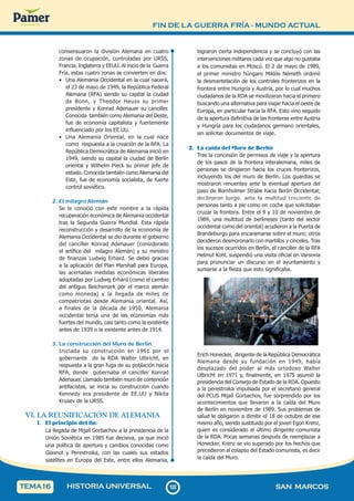 FIN DE LA GUERRA FRÍA - MUNDO ACTUAL
1
2
2
122 SAN MARCOS
HISTORIA UNIVERSAL
TEMA16
consensuaron la división Alemana en cuatro
zonas de ocupación, controladas por URSS,
Francia, Inglaterra y EEUU. Al inicio de la Guerra
Fría, estas cuatro zonas se convierten en dos:
• Una Alemania Occidental en la cual nacerá,
el 23 de mayo de 1949, la República Federal
Alemana (RFA) siendo su capital la ciudad
de Bonn, y Theodor Heuss su primer
presidente y Konrad Adenauer su canciller.
Conocida también como Alemania del Oeste,
fue de economía capitalista y fuertemente
influenciado por los EE.UU.
• Una Alemania Oriental, en la cual nace
como respuesta a la creación de la RFA. La
República Democrática de Alemania inició en
1949, siendo su capital la ciudad de Berlín
oriental y Wilhelm Pieck su primer jefe de
estado. Conocida también como Alemania del
Este, fue de economía socialista, de fuerte
control soviético.
2. El milagro Alemán
Se le conoció con este nombre a la rápida
recuperación económica de Alemania occidental
tras la Segunda Guerra Mundial. Esta rápida
reconstrucción y desarrollo de la economía de
Alemania Occidental se dio durante el gobierno
del canciller Konrad Adenauer (considerado
el artífice del milagro Alemán) y su ministro
de finanzas Ludwig Erhard. Se debió gracias
a la aplicación del Plan Marshall para Europa,
las acertadas medidas económicas liberales
adoptadas por Ludwig Erhard (como el cambio
del antiguo Reichsmark por el marco alemán
como moneda) y la llegada de miles de
compatriotas desde Alemania oriental. Así,
a finales de la década de 1950, Alemania
occidental tenía una de las economías más
fuertes del mundo, casi tanto como la existente
antes de 1939 o la existente antes de 1914.
3. La construcción del Muro de Berlín
Iniciada su construcción en 1961 por el
gobernante de la RDA Walter Ulbricht, en
respuesta a la gran fuga de su población hacia
RFA, donde gobernaba el canciller Konrad
Adenauer. Llamado también muro de contención
antifacistas, se inicia su construcción cuando
Kennedy era presidente de EE.UU y Nikita
Krusev de la URSS.
VI. LA REUNIFICACIÓN DE ALEMANIA
1. El principio del fin:
La llegada de Mijaíl Gorbachov a la presidencia de la
Unión Soviética en 1985 fue decisiva, ya que inició
una política de apertura y cambios conocidas como
Glasnot y Perestroika, con las cuales sus estados
satélites en Europa del Este, entre ellos Alemania,
lograron cierta independencia y se concluyó con las
intervenciones militares cada vez que algo no gustaba
a los comunistas en Moscú. El 2 de mayo de 1989,
el primer ministro húngaro Miklós Németh ordenó
la desmantelación de los controles fronterizos en la
frontera entre Hungría y Austria, por lo cual muchos
ciudadanos de la RDA se movilizaron hacia el primero
buscando una alternativa para viajar hacia el oeste de
Europa, en particular hacia la RFA. Esto vino seguido
de la apertura definitiva de las fronteras entre Austria
y Hungría para los ciudadanos germano orientales,
sin solicitar documentos de viaje.
2. La caída del Muro de Berlín
Tras la concesión de permisos de viaje y la apertura
de los pasos de la frontera interalemana, miles de
personas se dirigieron hacia los cruces fronterizos,
incluyendo los del muro de Berlín. Los guardias se
mostraron renuentes ante la eventual apertura del
paso de Bornholmer Strabe hacia Berlín Occidental;
declinaron luego, ante la multitud creciente de
personas tanto a pie como en coche que solicitaban
cruzar la frontera. Entre el 9 y 10 de noviembre de
1989, una multitud de berlineses (tanto del sector
occidental como del oriental) acudieron a la Puerta de
Brandeburgo para encaramarse sobre el muro; otros
decidieron desmoronarlo con martillos y cinceles. Tras
los sucesos ocurridos en Berlín, el canciller de la RFA
Helmut Kohl, suspendió una visita oficial en Varsovia
para pronunciar un discurso en el ayuntamiento y
sumarse a la fiesta que esto significaba.
Erich Honecker, dirigente de la República Democrática
Alemana desde su fundación en 1949, había
desplazado del poder al más ortodoxo Walter
Ulbricht en 1971 y, finalmente, en 1975 asumió la
presidencia del Consejo de Estado de la RDA. Opuesto
a la perestroika impulsada por el secretario general
del PCUS Mijaíl Gorbachov, fue sorprendido por los
acontecimientos que llevaron a la caída del Muro
de Berlín en noviembre de 1989. Sus problemas de
salud le obligaron a dimitir el 18 de octubre de ese
mismo año, siendo sustituido por el joven Egon Krenz,
quien es considerado el último dirigente comunista
de la RDA. Pocas semanas después de reemplazar a
Honecker, Krenz se vio superado por los hechos que
precedieron al colapso del Estado comunista, es decir
la caída del Muro.
 