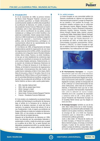 FIN DE LA GUERRA FRÍA - MUNDO ACTUAL
1
2
3123
SAN MARCOS HISTORIA UNIVERSAL TEMA 16
3. El tratado 2+4
El 13 de noviembre de 1989, la primera ministra
del Reino Unido Margaret Thatcher comunicó que
era prioritario garantizar un Estado democrático y
económicamente estable en la RDA antes de planificar
la reunificación de Alemania. En cambio, la postura
del presidente francés Francois Mitterrand se mostró
conciliadora ante la libre determinación del pueblo
alemán ante la reunificación de sus países, aunque
mediada por un diálogo con la Unión Soviética y las
potencias occidentales. Desde Leipzig hasta Dresde,
más de un millón de alemanes se movilizaron exigiendo
libertad de expresión y movimiento, liberalismo
político, cese de discriminaciones y privilegios y el
reconocimiento oficial de los representantes de los
partidos políticos de oposición.
El 2 de febrero de 1990, el Departamento de Estado
estadounidense aprobó la organización de una mesa
de negociaciones entre la RFA, la RDA y las potencias
vencedoras de la Segunda Guerra Mundial (Estados
Unidos, Reino Unido, Francia y la Unión Soviética),
en las que se hubo establecido las condiciones bajo
las cuales se coordinaría el proceso de reunificación
entre ambos Estados alemanes. Posteriormente, en
la reunión de ministros de Relaciones Exteriores de
la OTAN y el Pacto de Varsovia el 13 de febrero en
Ottawa, se formalizó el mecanismo de negociaciones
denominado «Conversaciones Dos más Cuatro», las
cuales fueron realizadas en Bonn (5 de mayo), Berlín
Este (22 de junio) y París (17 de julio). Para el 12 de
septiembre de 1990 en Moscú, se firma el tratado 2+4
por el cual ambas Alemania se reunifican, aunque más
que ello, fue una absorción de la RDA por la RFA. Este
hecho histórico se lleva a cabo cuando gobernaban:
• RFA: Canciller Helmut Kohl
• RDA: Jefe de estado Egon Krenz
• EEUU: George H. Bush
• URSS: Mijaíl Gorbachov
• Reino Unido: Primera ministra Margaret Thatcher
• Francia: Presidente Francois Mitterrand
El 3 de octubre a la medianoche se proclamó frente
al edificio del Reichstag la reunificación de Alemania
bajo el tañido de la Campana de la Libertad, el
izado de la bandera nacional, el canto del himno
nacional y la posterior lectura del artículo 23 de la
Ley Fundamental. A ello, le siguió una exhibición de
fuegos artificiales en todas las ciudades de Alemania.
Desde 1991, el 3 de octubre se celebra en Alemania
como el Día de la Unidad Alemana.
Después de la Reunificación de Alemania en 1990,
Krenz fue detenido por las autoridades federales y
sentenciado a 6 años y medio de prisión por su papel
en la política de la RDA. Por su parte Richard von
Weizsäcker, presidente de la RFA y su canciller Helmut
Kohl, conservaron sus cargos políticos en Alemania
unificada.
B. La unión europea
La Unión Europea es una comunidad política de
Derecho constituida en régimen de organización
internacional para propiciar y acoger la integración
de los estados y los pueblos de Europa. Los
veintiocho estados europeos que la conforman
son: Alemania, Austria, Bélgica, Bulgaria, Chipre,
República Checa, Croacia, Dinamarca, Eslovaquia,
Eslovenia, España, Estonia, Finlandia, Francia,
Grecia, Hungría, Irlanda, Italia, Letonia, Lituania,
Luxemburgo, Malta, Países Bajos, Polonia, Portugal,
Reino Unido, Rumanía y Suecia. Establecida con
la entrada en vigor del Tratado Maastricht el 1
de noviembre de 1993, se fundó sobre las tres
Comunidades Europeas preexistentes (CECA,
Euratom y CEE/CE). La Unión Europea se rige
por un sistema interno en régimen de democracia
representativa. Sus instituciones son siete:
• El Parlamento Europeo: es elegido
directamente cada cinco años en las elecciones
europeas; por lo tanto, es la primera institución
supranacional directamente elegida del mundo.
Entre sus funciones está examinar y adoptar la
legislación europea, aprobar el presupuesto de
la UE y efectuar un control democrático de las
otras instituciones, sobre todo de la Comisión.
Además, el Parlamento tiene que dar el visto
bueno a acuerdos internacionales importantes
tales como la adhesión de nuevos Estados
miembros de la UE o acuerdos de asociación
y comercio entre la UE y otros países. El
actual Presidente del Parlamento Europeo es
el socialista Martin Schulz que fue elegido en
enero de 2012.
• El Consejo Europeo: también es una de las
siete altas instituciones de la Unión Europea,
integrada por los veintiocho jefes de Estado o de
Gobierno de los países miembros. Oficialmente
se encarga de dar a la Unión los impulsos
necesarios para su desarrollo y define las
orientaciones políticas generales.
Junto a ellos están: El Tribunal de Justicia de
la Unión Europea, el Tribunal de Cuentas y el
Banco Central Europeo, el Consejo, la Comisión
Europea. A pesar de los avances hechos en
política europea de defensa y seguridad, sigue
sin existir un ejército puramente europeo. Esto
 