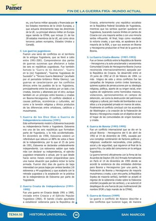 FIN DE LA GUERRA FRÍA - MUNDO ACTUAL
1
2
4
124 SAN MARCOS
HISTORIA UNIVERSAL
TEMA16
es, una fuerza militar apoyada y financiada por
los Estados miembros de la Unión Europea, y
que actuaría directamente bajo las directrices
de la UE. La principal alianza militar en Europa
sigue siendo la OTAN, que incluye 21 de los
28 estados miembros de la UE, así como otros
terceros países europeos, Estados Unidos y
Canadá.
C. Las guerras yugoslavas
Fueron una serie de conflictos en el territorio
de la antigua Yugoslavia, que se llevó a cabo
entre 1991-2001. Comprendieron dos partes
de guerras sucesivas que afectaron a todas
las seis ex repúblicas yugoslavas. Fue también
llamada la "Guerra de los Balcanes", "Guerra
en la (ex) Yugoslavia", "Guerras Yugoslavas de
Sucesión" o "Tercera Guerra Balcánica" (acuñado
por el periodista británico Misha Glenny). Las
guerras se caracterizaron por los conflictos
étnicos entre los pueblos de la ex Yugoslavia,
principalmente entre los serbios por un lado y los
croatas, bosnios y albaneses por el otro; aunque
también en un principio entre bosnios y croatas
en Bosnia-Herzegovina. El conflicto obedeció a
causas políticas, económicas y culturales, así
como a la tensión religiosa y étnica productos
de las diferencias entre ortodoxos, católicos y
musulmanes.
1. Guerra de los Diez Días o Guerra de
Independencia eslovena (1991)
Este enfrentamiento mostró a Eslovenia buscando
su independencia frente a Yugoslavia. Eslovenia
era una de las seis repúblicas que formaban
parte de Yugoslavia, y la más occidentalizada.
En diciembre de 1990, Eslovenia celebró un
referéndum que obtuvo un 88% de votos a favor
de la independencia, por lo que el 25 de junio
de 1991, Eslovenia se declaraba unilateralmente
independiente. Los eslovenos sabían que nada
más con declarar su independencia, el ejército
yugoslavo empezaría a actuar, por lo que desde
hacía varios meses venían preparándose para
una nueva situación que pudiera incluir la lucha
armada. Fueron diez días de guerra de baja
intensidad con pocas bajas por ambos bandos (18
eslovenos y 44 yugoslavos) y que acabaría con la
retirada yugoslava y la aceptación en la práctica
de la independencia de Eslovenia por parte de
Yugoslavia.
2. Guerra Croata de Independencia (1991-
1995)
Fue una guerra en Croacia desde 1991 a 1995,
iniciada entre Croacia y el Ejército Popular
Yugoslavo (JNA). El bando croata apuntaba
a establecer soberanía para la República de
Croacia, anteriormente una república socialista
en la República Federal Socialista de Yugoslavia,
mientras que los serbios querían quedarse en
Yugoslavia, buscando nuevos límites en partes de
Croacia con una mayoría serbia o con una minoría
serbia influyente. Al final, trajo como resultado
la victoria croata, y que esta, se apoderara de la
mayoría de la RSK, y que sus avances en Bosnia
y Herzegovina producirían el final de la guerra de
Bosnia.
3. La Guerra Croata–Bosnia (1991-1993)
Fue un breve conflicto entre la República de Bosnia
- Herzegovina y la auto-proclamada y secesionista
Comunidad Croata de Herzegovina-Bosnia (nunca
reconocida internacionalmente) apoyada por
la República de Croacia. Se desarrolló entre el
19 junio de 1992 al 23 de febrero de 1994. Lo
más trágico de este y otros conflictos fue las
campañas de limpieza contra civiles bosniacos,
quienes sujetos de persecuciones por su ideología
religiosa, política, aparte de su origen racial, eran
sujetos de vejámenes como homicidios masivos,
violaciones, aprisionamientos en campos de
detención, así como la destrucción del patrimonio
religioso y cultural, por medio del bombardeo a sus
sitios y a la propiedad privada en manos de estos.
Finalmente el conflicto concluyó con los acuerdos
de Washington y la creación de la Federación de
Bosnia y Herzegovina creada con el objetivo de ser
el hogar de las comunidades de origen bosníaco
y croata.
4. Guerra de Bosnia (1993-1995)
Fue un conflicto internacional que se dio en la
actual Bosnia - Herzegovina del 6 de abril de
1992 al 14 de diciembre de 1995, causada por
una compleja combinación de factores políticos y
religiosos: exaltación nacionalista, crisis política,
social y de seguridad, que siguieron al final de la
guerra fría y la caída del comunismo en la antigua
Yugoslavia.
La guerra terminó oficialmente con la firma de los
Acuerdos de Dayton (EE.UU) firmado formalmente
en París el 14 de diciembre de 1995 donde se
acordó la existencia de dos entidades distintas
para Bosnia y Herzegovina (por una parte, la
Federación de Bosnia y Herzegovina de mayoría
musulmana y croata, y por otra parte, la República
Srpska de mayoría serbia), también se aceptó el
regreso de la soberanía croata sobre la Eslavonia
oriental (ocupada por los serbios), y se autorizó el
despliegue de una fuerza de paz multinacional (de
nombre IFOR y bajo mando de la OTAN).
5. Guerra de Kosovo (1999)
La guerra o conflicto de Kosovo describe a
dos conflictos que tuvieron lugar, de manera
 