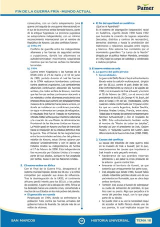 FIN DE LA GUERRA FRÍA - MUNDO ACTUAL
1
2
5125
SAN MARCOS HISTORIA UNIVERSAL TEMA 16
consecutiva, con un cierto solapamiento (una
guerra civil seguida de una guerra internacional) en
el sur de la provincia serbia llamada Kosovo, parte
de la antigua Yugoslavia. La provincia yugoslava
se autoproclama independiente, con un mínimo
reconocimiento internacional con el nombre de
República de Kosovo. Los dos conflictos fueron:
a) 1996-99
Conflicto de guerrilla entre los independistas
albaneses y las fuerzas de seguridad serbias
y yugoslavas, donde los albaneses se
autodenominaban movimiento separatista
mientras que las fuerzas serbias los llamaban
terroristas.
b) 1999
Guerra entre Yugoslavia y las fuerzas de la
OTAN entre el 24 de marzo y el 10 de junio
de 1999, período durante el cual las fuerzas
de la OTAN realizaron bombardeos continuos
contra objetivos yugoslavos. Los combatientes
albaneses continuaron atacando las fuerzas
serbias y los civiles serbios de Kosovo, mientras
que las fuerzas serbias continuaron atacando a
los rebeldes y civiles albaneses produciendo una
limpieza étnica que culminó con desplazamientos
masivos de la población hacia países vecinos, en
donde se instalaron en condiciones precarias,
sin agua ni alimentos en campos de refugiados.
El resultado final fue el Tratado de Kumanovo,
retirada militar serbia aunque mantiene soberanía
y la creación de una Misión de Administración
Provisional de las Naciones Unidas en Kosovo.
La Misión gestó en Kosovo una fase de transición
hacia la resolución de su estatus definitivo tras
la guerra. Tras el fracaso de las negociaciones
entre las autoridades serbias y las del gobierno
rebelde de Kosovo, estas últimas optaron por
declarar unilateralmente y con el apoyo de
Estados Unidos su independencia de Serbia
el 17 de febrero de 2008. Esta independencia
fue reconocida por Estados Unidos y la mayor
parte de sus aliados, aunque no fue aceptada
por Serbia, Rusia ni por las Naciones Unidas.
2. El nuevo orden en África
Con el final de la Guerra Fría, desapareció el
sistema mundial bipolar, donde los EE.UU. y la URSS
competían por expandir sus áreas de influencia.
Tras la desintegración de la URSS, el continente
africano perdió interés para los EE.UU. y los países
de occidente. A partir de la década de 1990, África se
ha deslizado hacia una violenta crisis, convirtiendo a
muchos de sus Estados en los más pobres del planeta.
• El genocidio en ruanda
Perpetuado en 1994, donde se enfrentaron la
población Tutsi contra las fuerzas armadas del
gobierno Hutus de Ruanda. Se calcula más de un
millón de víctimas.
• El fin del apartheid en sudáfrica
¿Qué es el Apartheid?
Es el sistema de segregación (separación) racial
en Sudáfrica, vigente desde 1948 hasta 1992
que buscaba la creación de lugares separados
(escuelas, distritos y centros de recreación),
derechos distintos y hasta la prohibición del
matrimonio y relaciones sexuales entre negros
y blancos. Este sistema fue combatido por el
movimiento guerrillero “La Lanza de la Nación”
dirigida por el político Nelson Mandela, arrestado
en 1962 bajo los cargos de sabotaje y condenado
a cadena perpetua.
3. El nuevo orden en asia
A. La guerra del golfo pérsico
1. Generalidades
La guerra del Golfo Pérsico fue el enfrentamiento
librado entre la coalición multinacional, dirigido
por los EE.UU, contra el país árabe de Irak.
Este enfrentamiento se inició el 2 de agosto de
1990, con la invasión de Irak a Kuwait, y terminó
el 28 de febrero de 1991, con el anuncio del
presidente de los EE.UU George H. W. Bush, del
cese al fuego y fin de las hostilidades. Dicha
coalición estaba conformada por 34 países entre
los que se cuenta Argentina, Arabia Saudita,
Emiratos Árabes Unidos, Francia, entre otros.
Todos bajo el mando del general norteamericano
Norman Schwarzkopf y con el respaldo de
la ONU. Este enfrentamiento también recibe
el nombre de “Madre de todas las batallas”,
llamada así por el presidente de Irak, Sadam
Husein, o “Segunda Guerra del Golfo”, para
diferenciarla de la Guerra Irán-Irak (1980-1988).
2. Causas del conflicto
La causa del estallido de esta guerra está
en la invasión de Irak a Kuwait; por lo que,
mencionaremos las causas que impulsaron a
Irak invadir a este pequeño emirato.
• Apoderarse de sus grandes reservas
petroleras y así paliar la crisis producto de
la anterior guerra contra Irán.
• Anexarse el territorio de Kuwait, ya que
sostenía que antiguamente fue parte suyo.
• Irak alegaba que desde 1980, Kuwait había
estado robándole petróleo desde uno de sus
yacimientos en Rumaylak, que se ubica bajo
ambos territorios.
• También Irak acusa a Kuwait de sobrepasar
su cuota de extracción de petróleo, lo que
hizo caer su precio. Algo que perjudica a la
venta del petróleo iraquí, con lo que paga
parte de su deuda.
• Se puede citar a su vez la necesidad iraquí
de acceder al Golfo Pérsico desde uno de
sus puertos, lo cual implicaba ocupar las
 