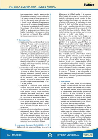 FIN DE LA GUERRA FRÍA - MUNDO ACTUAL
1
2
7127
SAN MARCOS HISTORIA UNIVERSAL TEMA 16
Los representantes iraquíes aceptaron los
términos aliados para una tregua provisional el
3 de marzo y el cese del fuego permanente el
6 de abril. Irak aceptó pagar indemnizaciones
a Kuwait, revelar la localización y alcance de
sus reservas de armas químicas y biológicas,
y eliminar sus armas de destrucción masiva.
Sin embargo, más tarde, los inspectores de
la ONU se quejaron de que el gobierno de
Bagdad frustraba los intentos de control de
los acuerdos, por lo que la ONU estableció
sanciones económicas contra Irak.
7. Consecuencias
a) Las consecuencias económicas de la Guerra
del Golfo Pérsico pasan principalmente
por los daños causados y las sanciones
económicas aplicadas a Irak. Lo anterior se
desprende del hecho de que el factor que
podría haber sido el de mayor controversia,
el petróleo, recuperó su estabilidad luego de
que las fuerzas de la ONU se establecieron
en la zona, por lo cual no hubo problemas
con el precio del petróleo. Sin embargo, la
ONU impuso a Irak un severo embargo que
produjo gravísimos trastornos sociales y
económicos en el país.
b) Se calcula que luego de la Guerra el gobierno
iraquí ha tenido que pagar daños por más de
75 billones de dólares a Kuwait, sin contar el
embargo económico. Al final del conflicto, la
coalición internacional informó de la pérdida
de 378 soldados y unos 1.000 resultaron
heridos. Los iraquíes se llevaron la peor parte
ya que sus bajas oscilaron entre los 25.000
y 30.000 muertos
c) Luego de la Guerra del Golfo, miles de
soldados empezaron a sentir síntomas de
un notorio debilitamiento de salud tales
como vómitos, diarrea, dolor abdominal,
insomnio, pérdida de memoria en cortos
períodos, dolores de cabeza, visión borrosa,
etc. (Síndrome de la Guerra del Golfo)
d) Restablecimiento de la monarquía kuwatí
con la familia Sabah. En 1992 el emir Sheikh
Jaber al-Ahmad al-Jaber al-Sabah, cumplió
con su promesa de volver a dar poder al
parlamento.
e) Muchos palestinos abandonaron Kuwait
después de la Guerra, debido a las opiniones
vertidas por Yaser Arafat por parte de la
OLP, en las cuales él, junto a otras figuras
palestinas, apoyaban a Saddam Hussein y
su juicio contra los israelíes. Más de 400.000
palestinos fueron expulsados del país.
B. La segunda Guerra del Golfo (2003 – 2011)
La Guerra de Irak fue un conflicto que comenzó el
20 de marzo de 2003 y finalizó el 19 de agosto de
2010. Se inicia al organizar los Estados Unidos una
coalición multinacional para la invasión de Irak.
La principal justificación para esta operación que
ofrecieron el Presidente de los Estados Unidos,
George W. Bush fue la falsa afirmación de que
Irak poseía y estaba desarrollando armas de
destrucción masiva, violando un convenio de 1991
de la ONU. Funcionarios de los Estados Unidos
sostuvieron que Irak representaba una inminente
amenaza a su pueblo y a sus aliados.
Estas supuestas armas, nunca llegaron a
encontrarse, ni su existencia quedo demostrada.
También justifican esta invasión alegando que
pondrían fin al (supuesto) apoyo brindado por
Saddam Hussein al terrorismo, y lograr la "libertad"
del pueblo iraquí. Los principales detractores de la
guerra señalan estas razones como meras excusas
para realizar la invasión, motivados por intereses
meramente económicos y políticos.
Esta invasión provocó una fractura política
entre las grandes potencias, que se dividieron
entre aquellas que se opusieron activamente
a la invasión, como lo fueron Francia, Bélgica,
Alemania, Rusia, China (además de otros países
que mostraron una oposición pasiva), y aquellos
que sí apoyaron públicamente a los Estados
Unidos, como fue el caso de Gran Bretaña, España,
Polonia, Portugal y demás naciones que integraron
la coalición. La invasión (y por consiguiente, la
guerra) también ocasionó que se diera la primera
manifestación ciudadana global en la historia en
contra de un conflicto.
1. Antecedente
En 1990 Irak estaba sumida en una profunda
crisis por lo que subieron el precio del barril de
petróleo, mientras que Kuwait lo bajó. Tras esto
Irak le reclamó a Kuwait el pago de una deuda
en compensación por el petróleo sustraído de
su territorio. A estos problemas se unieron
las viejas rivalidades fronterizas: Irak volvió a
reivindicar su soberanía sobre la costa kuwaití.
El 2 de agosto del mismo año Irak invade Kuwait
(liderado por Saddam Hussein) con el objetivo
de controlar las reservas petrolíferas.
Así comenzó el roce entre Estados Unidos e Irak,
ya que Hussein realizó llamamientos a la “Guerra
Santa” contra Estados Unidos para conseguir la
unidad árabe. Los países occidentales estaban
en contra de las propuestas de Hussein que
eran: paz global para oriente medio, búsqueda
de una solución para el conflicto entre Palestina
e Israel, y retira de las tropas de Estados Unidos
para la liberación de su pueblo. Tenían dos
objetivos para que Saddam Hussein no llevara
a cabo sus propuestas, evacuación de Kuwait y
el derrocamiento de su régimen dictatorial.
 