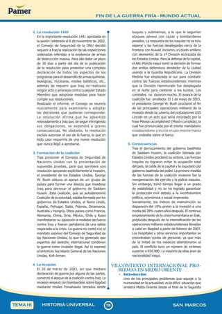 FIN DE LA GUERRA FRÍA - MUNDO ACTUAL
1
2
8
128 SAN MARCOS
HISTORIA UNIVERSAL
TEMA16
2. La resolución 1441
En la importante resolución 1441 aprobada en
la sesión celebrada el 8 de noviembre de 2002,
el Consejo de Seguridad de la ONU decidió
requerir a Iraq la realización de las inspecciones
ordenadas referidas a la existencia de armas
de destrucción masiva. Para ello daba un plazo
de 30 días a partir del día de la publicación
de la resolución para presentar una completa
declaración de todos los aspectos de los
programas para el desarrollo de armas químicas,
biológicas, nucleares, misiles balísticos, etc.,
además de requerir que Iraq no realizaría
ningún acto o amenaza contra cualquier Estado
Miembro que adoptase medidas para hacer
cumplir sus resoluciones.
Realizado el informe, el Consejo se reuniría
nuevamente para examinarlo y adoptar
las decisiones que pudieran corresponder.
La resolución afirma que ha advertido
reiteradamente a Iraq que, de seguir infringiendo
sus obligaciones, se expondrá a graves
consecuencias. No obstante, la resolución
excluía autorizar el uso de la fuerza, lo que en
todo caso requeriría de una nueva resolución
que nunca llegó a aprobarse.
3. Formación de la coalición
Tras presionar al Consejo de Seguridad de
Naciones Unidas con la presentación de
supuestas pruebas, para que aprobara una
resolución apoyando explícitamente la invasión,
el presidente de los Estados Unidos, George
W. Bush obtuvo el apoyo de un grupo de
países para formar una alianza que invadiese
Iraq para derrocar al gobierno de Saddam
Husein. Esta coalición, que se autodenominó
Coalición de la voluntad, estaba formada por los
gobiernos de Estados Unidos, el Reino Unido,
España, Portugal, Italia, Polonia, Dinamarca,
Australia y Hungría. Otros países como Francia,
Alemania, China, Siria, México, Chile y Rusia
manifestaron su oposición a medidas de fuerza
contra Iraq y fueron partidarios de una salida
negociada a la crisis. La guerra no contó con el
mandato expreso del Consejo de Seguridad de
las Naciones Unidas, lo que ha generado que
expertos del derecho internacional condenen
la guerra como invasión ilegal. Así lo expresó
el entonces Secretario General de las Naciones
Unidas, Kofi Annan.
4. La invasión
El 20 de marzo de 2003, sin que mediara
declaración de guerra por alguna de las partes,
comenzó el ataque de la coalición contra Iraq. La
invasión empezó con bombardeos sobre Bagdad
mediante misiles Tomahawks lanzados desde
buques y submarinos, a lo que le seguirían
ataques aéreos con cazas y bombarderos
pesados. La respuesta de los iraquíes no se hizo
esperar y las fuerzas desplegadas cerca de la
frontera con Kuwait iniciaron un duelo artillero
con elementos de la 1ª División Acorazada de
los Estados Unidos. Para la defensa de la capital,
el Alto Mando iraquí tomó la decisión de formar
dos anillos defensivos alrededor de la ciudad
usando a la Guardia Republicana. La División
Medina fue emplazada al sur para combatir
contra las fuerzas estadounidenses mientras
que la División Hammurabi fue desplegada
en el norte para contener a los kurdos. Los
combates no duraron mucho. El avance de la
coalición fue arrollador. El 1 de mayo de 2003,
el presidente George W. Bush proclamó el fin
de las principales operaciones militares de la
invasión desde la cubierta del portaaviones USS
Lincoln en un acto que sería recordado por la
frase Mission acomplished! (Misión cumplida), la
cual fue pronunciada por el mismo mandatario
estadounidense y escrita en una enorme manta
que ondeaba sobre el barco.
5. Consecuencias
Tras el derrocamiento del gobierno baathista
de Saddam Husein, la coalición liderada por
Estados Unidos proclamó su victoria. Las fuerzas
iraquíes no lograron evitar la ocupación total
del país, la caída de la capital y la expulsión del
gobierno baathista del poder. La primera medida
de las fuerzas de la coalición invasora fue la
reorganización del ejército y la policía iraquíes.
Sin embargo, tomó tiempo llegar a un grado
de estabilidad y no se ha logrado garantizar
la protección civil debido a la incertidumbre
política, económica y social imperante.
Socialmente, los índices de malnutrición se
dispararon del 19% previo a la invasión a una
media del 28% cuatro años después. El continuo
empeoramiento de la crisis humanitaria en Irak,
producido después de la intensificación de las
operaciones militares estadounidenses llevadas
a cabo en Bagdad a partir de febrero de 2007.
Los hospitales y otros servicios importantes se
encontraban cortos de personal, ya que más
de la mitad de los médicos abandonaron el
país. El conflicto tuvo un número de víctimas
superior a 650.000. La mayoría de ellas eran de
nacionalidad iraquí.
VII.CONTEXTO INTERNACIONAL PRO-
BLEMAS EN MEDIO ORIENTE
• Introducción
Uno de los principales problemas que aqueja a la
humanidad en la actualidad, es la difícil situación que
arrastra Medio Oriente desde el final de la Segunda
 