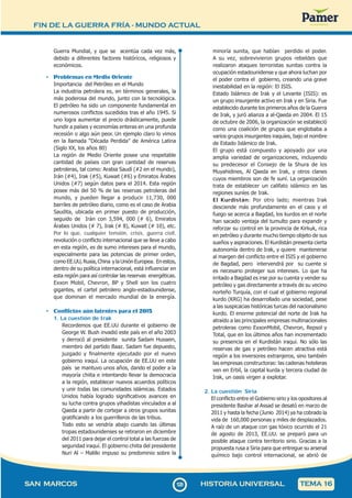 FIN DE LA GUERRA FRÍA - MUNDO ACTUAL
1
2
9129
SAN MARCOS HISTORIA UNIVERSAL TEMA 16
Guerra Mundial, y que se acentúa cada vez más,
debido a diferentes factores históricos, religiosos y
económicos.
• Problemas en Medio Oriente
Importancia del Petróleo en el Mundo
La industria petrolera es, en términos generales, la
más poderosa del mundo, junto con la tecnológica.
El petróleo ha sido un componente fundamental en
numerosos conflictos sucedidos tras el año 1945. Si
uno logra aumentar el precio drásticamente, puede
hundir a países y economías enteras en una profunda
recesión o algo aún peor. Un ejemplo claro lo vimos
en la llamada “Década Perdida” de América Latina
(Siglo XX, los años 80)
La región de Medio Oriente posee una respetable
cantidad de países con gran cantidad de reservas
petroleras, tal como: Arabia Saudí (#2 en el mundo),
Irán (#4), Irak (#5), Kuwait (#6) y Emiratos Árabes
Unidos (#7) según datos para el 2014. Esta región
posee más del 50 % de las reservas petroleras del
mundo, y pueden llegar a producir 11,730, 000
barriles de petróleo diario, como es el caso de Arabia
Saudita, ubicada en primer puesto de producción,
seguido de Irán con 3,594, 000 (# 6), Emiratos
Árabes Unidos (# 7), Irak (# 8), Kuwait (# 10), etc.
Por lo que, cualquier tensión, crisis, guerra civil,
revolución o conflicto internacional que se lleve a cabo
en esta región, es de sumo intereses para el mundo,
especialmente para las potencias de primer orden,
como EE.UU, Rusia, China y la Unión Europea. En estos,
dentro de su política internacional, está influenciar en
esta región para así controlar las reservas energéticas.
Exxon Mobil, Chevron, BP y Shell son los cuatro
gigantes, el cartel petrolero anglo-estadounidense,
que dominan el mercado mundial de la energía.
• Conflictos aún latentes para el 2015
1. La cuestión de Irak
Recordemos que EE.UU durante el gobierno de
George W. Bush invadió este país en el año 2003
y derrocó al presidente sunita Sadam Hussein,
miembro del partido Baaz. Sadam fue depuesto,
juzgado y finalmente ejecutado por el nuevo
gobierno iraquí. La ocupación de EE.UU en este
país se mantuvo unos años, dando el poder a la
mayoría chiita e intentando llevar la democracia
a la región, establecer nuevos acuerdos políticos
y unir todas las comunidades islámicas. Estados
Unidos había logrado significativos avances en
su lucha contra grupos yihadistas vinculados a al
Qaeda a partir de cortejar a otros grupos sunitas
gratificando a los guerrilleros de las tribus.
Todo esto se vendría abajo cuando las últimas
tropas estadounidenses se retiraron en diciembre
del 2011 para dejar el control total a las fuerzas de
seguridad iraquí. El gobierno chiita del presidente
Nuri Al – Malilki impuso su predominio sobre la
minoría sunita, que habían perdido el poder.
A su vez, sobrevivieron grupos rebeldes que
realizaron ataques terroristas sunitas contra la
ocupación estadounidense y que ahora luchan por
el poder contra el gobierno, creando una grave
inestabilidad en la región: El ISIS.
Estado Islámico de Irak y el Levante (ISIS): es
un grupo insurgente activo en Irak y en Siria. Fue
establecido durante los primeros años de la Guerra
de Irak, y juró alianza a al-Qaeda en 2004. El 15
de octubre de 2006, la organización se estableció
como una coalición de grupos que englobaba a
varios grupos insurgentes iraquíes, bajo el nombre
de Estado Islámico de Irak.
El grupo está compuesto y apoyado por una
amplia variedad de organizaciones, incluyendo
su predecesor el Consejo de la Shura de los
Muyahidines, Al Qaeda en Irak, y otros clanes
cuyos miembros son de fe suní. La organización
trata de establecer un califato islámico en las
regiones suníes de Irak.
El Kurdistán: Por otro lado; mientras Irak
desciende más profundamente en el caos y el
fuego se acerca a Bagdad, los kurdos en el norte
han sacado ventaja del tumulto para expandir y
reforzar su control en la provincia de Kirkuk, rica
en petróleo y durante mucho tiempo objeto de sus
sueños y aspiraciones. El Kurdistán presenta cierta
autonomía dentro de Irak, y quiere mantenerse
al margen del conflicto entre el ISIS y el gobierno
de Bagdad, pero intervendrá por su cuente si
es necesario proteger sus intereses. Lo que ha
irritado a Bagdad es irse por su cuenta y vender su
petróleo y gas directamente a través de su vecino
norteño Turquía, con el cual el gobierno regional
kurdo (KRG) ha desarrollado una sociedad, pese
a las suspicacias históricas turcas del nacionalismo
kurdo. El enorme potencial del norte de Irak ha
atraído a las principales empresas multinacionales
petroleras como ExxonMobil, Chevron, Repsol y
Total, que en los últimos años han incrementado
su presencia en el Kurdistán iraquí. No sólo las
reservas de gas y petróleo hacen atractiva está
región a los inversores extranjeros, sino también
las empresas constructoras: las cadenas hoteleras
ven en Erbil, la capital kurda y tercera ciudad de
Irak, un oasis virgen a explotar.
2. La cuestión Siria
El conflicto entre el Gobierno sirio y los opositores al
presidente Bashar al Assad se desató en marzo de
2011 y hasta la fecha (Junio 2014) ya ha cobrado la
vida de 160,000 personas y miles de desplazados.
A raíz de un ataque con gas tóxico ocurrido el 21
de agosto de 2013, EE.UU. se preparó para un
posible ataque contra territorio sirio. Gracias a la
propuesta rusa a Siria para que entregue su arsenal
químico bajo control internacional, se abrió de
 