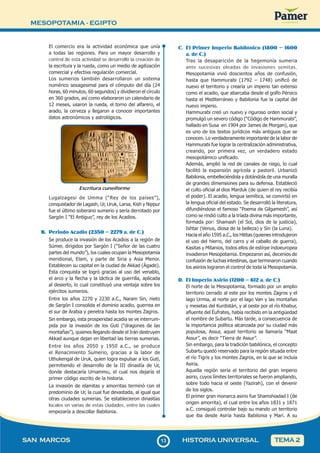 MESOPOTAMIA - EGIPTO
1
313
SAN MARCOS HISTORIA UNIVERSAL TEMA 2
El comercio era la actividad económica que unía
a todas las regiones. Para un mayor desarrollo y
control de esta actividad se desarrolló la creación de
la escritura y la rueda, como un medio de agilización
comercial y efectiva regulación comercial.
Los sumerios también desarrollaron un sistema
numérico sexagesimal para el cómputo del día (24
horas, 60 minutos, 60 segundos) y dividieron el círculo
en 360 grados, así como elaboraron un calendario de
12 meses, usaron la rueda, el torno del alfarero, el
arado, la cerveza y llegaron a conocer importantes
datos astronómicos y astrológicos.
Escritura cuneiforme
Lugalzagesi de Umma (“Rey de los países”),
conquistador de Lagash, Ur, Uruk, Larsa, Kish y Nippur
fue el último soberano sumerio y sería derrotado por
Sargón I “El Antiguo”, rey de los Acadios.
B. Periodo Acadio (2350 – 2279 a. de C.)
Se produce la invasión de los Acadios a la región de
Súmer, dirigidos por Sargón I (“Señor de las cuatro
partes del mundo”), los cuales ocupan la Mesopotamia
meridional, Elam, y parte de Siria y Asia Menor.
Establecen su capital en la ciudad de Akkad (Ágade).
Esta conquista se logró gracias al uso del venablo,
el arco y la flecha y la táctica de guerrilla, aplicada
al desierto, lo cual constituyó una ventaja sobre los
ejércitos sumerios.
Entre los años 2270 y 2230 a.C., Naram Sin, nieto
de Sargón I consolida el dominio acadio, guerrea en
el sur de Arabia y penetra hasta los montes Zagros.
Sin embargo, esta prosperidad acadia se ve interrum-
pida por la invasión de los Guti (“dragones de las
montañas”), quienes llegando desde el Irán destruyen
Akkad aunque dejan en libertad las tierras sumerias.
Entre los años 2050 y 1950 a.C., se produce
el Renacimiento Sumerio, gracias a la labor de
Uthukengal de Uruk, quien logra expulsar a los Guti,
permitiendo el desarrollo de la III dinastía de Ur,
donde destacaría Urnammu, el cual nos dejaría el
primer código escrito de la historia.
La invasión de elamitas y amorritas terminó con el
predominio de Ur, la cual fue devastada, al igual que
otras ciudades sumerias. Se establecieron dinastías
locales en varias de estas ciudades, entre las cuales
empezaría a descollar Babilonia.
C. El Primer Imperio Babilónico (1800 – 1600
a. de C.)
Tras la desaparición de la hegemonía sumeria
ante sucesivas oleadas de invasiones semitas,
Mesopotamia vivió doscientos años de confusión,
hasta que Hammurabi (1792 – 1748) unificó de
nuevo el territorio y crearía un imperio tan extenso
como el acadio, que abarcaba desde el golfo Pérsico
hasta el Mediterráneo y Babilonia fue la capital del
nuevo imperio.
Hammurabi creó un nuevo y riguroso orden social y
promulgó un severo código (“Código de Hammurabi”,
hallado en Susa en 1904 por James de Morgan), que
es uno de los textos jurídicos más antiguos que se
conocen. Lo verdaderamente importante de la labor de
Hammurabi fue lograr la centralización administrativa,
creando, por primera vez, un verdadero estado
mesopotámico unificado.
Además, amplió la red de canales de riego, lo cual
facilitó la expansión agrícola y pastoril. Urbanizó
Babilonia, embelleciéndola y dotándola de una muralla
de grandes dimensiones para su defensa. Estableció
el culto oficial al dios Marduk (de quien el rey recibía
el poder). El acadio, lengua semítica, se convirtió en
la lengua oficial del estado. Se desarrolló la literatura,
difundiéndose el famoso “Poema de Gilgamesh”, así
como se rindió culto a la tríada divina más importante,
formada por: Shamash (el Sol, dios de la justicia),
Ishtar (Venus, diosa de la belleza) y Sin (la Luna).
Hacia el año 1595 a.C., los Hititas (quienes introdujeron
el uso del hierro, del carro y el caballo de guerra),
Kasitas y Mitanios, todos ellos de estirpe indoeuropea
invadieron Mesopotamia. Empezaron así, decenios de
confusión de luchas intestinas, que terminaron cuando
los asirios lograron el control de toda la Mesopotamia.
D. El Imperio Asirio (1200 – 612 a. de C.)
El norte de la Mesopotamia, formado por un amplio
territorio cerrado al este por los montes Zagros y el
lago Urmia, al norte por el lago Van y las montañas
y mesetas del Kurdistán, y al oeste por el río Khabur,
afluente del Éufrates, había recibido en la antigüedad
el nombre de Subartu. Más tarde, a consecuencia de
la importancia política alcanzada por su ciudad más
populosa, Assur, aquel territorio se llamaría “Maat
Assur”, es decir “Tierra de Assur”.
Sin embargo, para la tradición babilónica, el concepto
Subartu quedó reservado para la región situada entre
el río Tigris y los montes Zagros, en la que se incluía
Asiria.
Aquella región sería el territorio del gran imperio
asirio, cuyos límites territoriales se fueron ampliando,
sobre todo hacia el oeste (Yazirah), con el devenir
de los siglos.
El primer gran monarca asirio fue Shamshiadad I (de
origen amorrita), el cual entre los años 1831 y 1871
a.C. consiguió controlar bajo su mando un territorio
que iba desde Asiria hasta Babilonia y Mari. A su
 