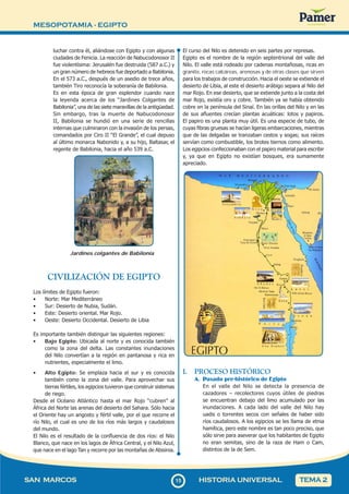MESOPOTAMIA - EGIPTO
1
515
SAN MARCOS HISTORIA UNIVERSAL TEMA 2
luchar contra él, aliándose con Egipto y con algunas
ciudades de Fenicia. La reacción de Nabucodonosor II
fue violentísima: Jerusalén fue destruida (587 a.C.) y
un gran número de hebreos fue deportado a Babilonia.
En el 573 a.C., después de un asedio de trece años,
también Tiro reconocía la soberanía de Babilonia.
Es en esta época de gran esplendor cuando nace
la leyenda acerca de los “Jardines Colgantes de
Babilonia”, una de las siete maravillas de la antigüedad.
Sin embargo, tras la muerte de Nabucodonosor
II, Babilonia se hundió en una serie de rencillas
internas que culminaron con la invasión de los persas,
comandados por Ciro II “El Grande”, el cual depuso
al último monarca Nabonido y, a su hijo, Baltasar, el
regente de Babilonia, hacia el año 539 a.C.
Jardines colgantes de Babilonia
CIVILIZACIÓN DE EGIPTO
Los límites de Egipto fueron:
• Norte: Mar Mediterráneo
• Sur: Desierto de Nubia, Sudán.
• Este: Desierto oriental. Mar Rojo.
• Oeste: Desierto Occidental. Desierto de Libia
Es importante también distinguir las siguientes regiones:
• Bajo Egipto: Ubicada al norte y es conocida también
como la zona del delta. Las constantes inundaciones
del Nilo convertían a la región en pantanosa y rica en
nutrientes, especialmente el limo.
• Alto Egipto: Se emplaza hacia el sur y es conocida
también como la zona del valle. Para aprovechar sus
tierras fértiles, los egipcios tuvieron que construir sistemas
de riego.
Desde el Océano Atlántico hasta el mar Rojo “cubren” al
África del Norte las arenas del desierto del Sahara. Sólo hacia
el Oriente hay un angosto y fértil valle, por el que recorre el
río Nilo, el cual es uno de los ríos más largos y caudalosos
del mundo.
El Nilo es el resultado de la confluencia de dos ríos: el Nilo
Blanco, que nace en los lagos de África Central, y el Nilo Azul,
que nace en el lago Tan y recorre por las montañas de Abisinia.
El curso del Nilo es detenido en seis partes por represas.
Egipto es el nombre de la región septentrional del valle del
Nilo. El valle está rodeado por cadenas montañosas, ricas en
granito, rocas calcáreas, arenosas y de otras clases que sirven
para los trabajos de construcción. Hacia el oeste se extiende el
desierto de Libia, al este el desierto arábigo separa al Nilo del
mar Rojo. En ese desierto, que se extiende junto a la costa del
mar Rojo, existía oro y cobre. También ya se había obtenido
cobre en la península del Sinaí. En las orillas del Nilo y en las
de sus afluentes crecían plantas acuáticas: lotos y papiros.
El papiro es una planta muy útil. Es una especie de tubo, de
cuyas fibras gruesas se hacían ligeras embarcaciones, mientras
que de las delgadas se tranzaban cestos y sogas; sus raíces
servían como combustible, los brotes tiernos como alimento.
Los egipcios confeccionaban con el papiro material para escribir
y, ya que en Egipto no existían bosques, era sumamente
apreciado.
I. PROCESO HISTÓRICO
A. Pasado pre-histórico de Egipto
En el valle del Nilo se detecta la presencia de
cazadores – recolectores cuyos útiles de piedras
se encuentran debajo del limo acumulado por las
inundaciones. A cada lado del valle del Nilo hay
uadis o torrentes secos con señales de haber sido
ríos caudalosos. A los egipcios se les llama de etnia
hamítica, pero este nombre es tan poco preciso, que
sólo sirve para aseverar que los habitantes de Egipto
no eran semitas, sino de la raza de Ham o Cam,
distintos de la de Sem.
 