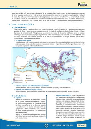 GRECIA
2
323
SAN MARCOS HISTORIA UNIVERSAL TEMA 3
posteriores al 1200 a.C. la progresiva colonización de las costas de Asia Menor, primero por los refugiados procedentes
de zonas ocupadas por los dorios y más tarde por los mismos dorios, convirtieron la región en parte política y cultural
de Grecia. Por cada una de las tres divisiones étnicas griegas se creó una gran confederación. La parte norte de la costa
de Asia Menor y la isla de Lesbos formaban la Confederación Eólica. La Confederación Jónica ocupaba el distrito medio,
llamado Jonia, y las islas de Quíos y Samos. Al sur de las islas de Rodas y Cos se estableció una Confederación Dórica.
II. EVOLUCIÓN HISTÓRICA
A. La Grecia Arcaica
Origen de los Griegos y las Polis.- En primer lugar nos relata la invasión de los Dorios y Jonios quienes destruyen
la ciudad de Troya y posteriormente se establecen en la Península de los Balcanes donde fundan Grecia o Hélade.
El proceso de formación de la Polis griegas se le denomina el proceso de Sinecismo, entiéndase como un proceso
histórico por el cual una serie de grupos o poblaciones antes separados se unen formando una Ciudad Estado para
una mayor protección. Ello supuso la aparición de las polis en la antigua Grecia. Es así que tenemos: que los Dorios
fundan Esparta, y los Jonios fundan Atenas.
• La colonización griega
Entre las causas más importantes de la colonización encontramos: Gran densidad poblacional en un territorio muy
pobre; la escasa tierra cultivable estaba en manos de la nobleza o Eupatridas, para finalizar grandes avances en la
navegación superando inclusive a los fenicios.
• Colonias o Jonias por el Mediterráneo occidental
Masilia (Marsella), Nikkai (Niza), Monecis (Mónaco), Neapolis (Nápoles), Siracusa y Mesina.
• Colonias por el Mediterráneo Oriental
Tanais, Neucratis, Bizancio y Mileto. Cada de una de estas colonias estaba controlada por una Metrópoli.
B. La Grecia Clásica
1. Esparta
Ubicada en la península del Peloponeso, a orillas
del río Eurotas, entre los montes Parnón y Taigeto.
La región conformada por el Eurotas y dichas
cordillera montañas se le ha llamado Laconia
o Lacedemonia. En cuanto a la economía es
agropecuaria y el dios protector fue Ares y también
les tenían mucha consideración a los héroes como
Hércules y Aquiles.
Licurgo, es el sabio legislador espartano a quien
se le debe la organización política y social en la
polis lacedomónica.
• Organización Política.- Esparta es gobernada
por una aristocracia militar. A fin de garantizar su
subsistencia se instituyó la eunomia o igualdad
de todos ante la ley, con el propósito de eliminar
privilegios y descontentos. Pero, a diferencia
de Atenas, la eunomia espartana era sinónimo
de una enorme disciplina. Todos los miembros
de la ciudad hubieron de hacer sacrificios: la
corona, la aristocracia y el pueblo. El sistema de
Licurgo busca una simbiosis en la que coexisten
los diversos sistemas políticos conocidos en
el ámbito griego: la diarquía (donde hay dos
reyes), la Gerusía o consejo de ancianos, el
 