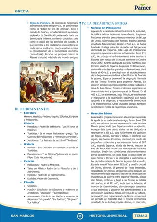 GRECIA
2
525
SAN MARCOS HISTORIA UNIVERSAL TEMA 3
• Siglo de Pericles.- El periodo de hegemonía
ateniense durante el siglo V a.C. es denominado
como la “Edad de Oro de Atenas”. Bajo el
mando de Pericles, la ciudad alcanzó su máximo
esplendor. La Constitución, reformada hacia una
democracia interna, contenía cláusulas tales
como el pago por los servicios del jurado, lo
que permitía a los ciudadanos más pobres ser
parte de tal institución con lo cual se produjo
la consolidación de la Democracia ateniense
(mistoforia). Pericles se propuso hacer de
Atenas la ciudad más bella del mundo antiguo.
III. REPRESENTANTES
• Literatura
Homero, Hesíodo, Píndaro, Esquilo, Sófocles, Eurípides
y Aristófanes.
• Historia
• Herodoto.- Padre de la Historia. “Los 9 libros de
Historia”.
• Tusidides.- Es el mejor historiador griego. “Las
Guerras del Peloponeso y Homenaje a Pericles”.
• Jenofonte.- “La Retirada de los 10 mil” “Anábasis”.
• Oratoria
• Pericles.- Sus Discursos se conocen a través de
Tusidides.
• Demóstenes.- “Las Filípicas” (discursos en contra
Filipo II de Macedonia).
• Ciencias
• Hipócrates.- Padre la Medicina.
• Tales de Mileto.- Padre de la Filosofía y de la
Astronomía.
• Hiparco.- Padre de la Trigonometría.
• Euclides.-Padre de Geometría.
• Filosofía
• Sócrates.
• Platón.- Discípulo de Sócrates y maestro de
Aristóteles. “Diálogos” y “La República”.
• Aristóteles.- Discípulo de Platón y maestro de
Alejandro “el grande”. “La Poética”, “Órganon”,
“La Política”.
IV
. LA DECADENCIA GRIEGA
• Guerras del Peloponeso
A pesar de la excelente situación interna de la ciudad,
la política exterior de Atenas no era buena. Surgieron
fricciones entre los descontentos miembros de la Liga
de Delos, supervisada por Atenas; Esparta además
envidiaba tal esplendor. Desde el 550 a.C. se había
fundado otra liga entre las ciudades del Peloponeso
dominada por Esparta. Esta Liga del Peloponeso
empezó a oponerse a Atenas activamente. En el 431
a.C., se produjo el enfrentamiento entre Atenas y
Esparta con motivo de la ayuda ateniense a Corcira
(hoy Corfú) durante la disputa que ésta mantenía con
Corinto, aliado de Esparta. La guerra del Peloponeso,
sostenida entre las dos grandes confederaciones, duró
hasta el 404 a.C. y concluyó con el establecimiento
de la hegemonía espartana sobre Grecia. Al final de
la guerra, Esparta promovió la oligarquía llamada
de los Treinta Tiranos para gobernar Atenas. Se
crearon similares cuerpos regentes en las ciudades e
islas de Asia Menor. Pronto el dominio espartano se
mostró más duro y opresivo que el de Atenas. En el
403 a.C., los atenienses, bajo Tribulo, se sublevaron
y expulsaron a la guarnición espartana que había
apoyado a los oligarcas, y restauraron la democracia
y la independencia. Otras ciudades griegas también
se rebelaron contra la hegemonía espartana.
• Reacción Tebana
Los estados griegos empezaron a buscar por separado
la ayuda de su tradicional enemigo, Persia. En el 399
a.C., los ejércitos persas saquearon la costa de Asia
Menor, provocando que Esparta enviara un ejército.
Aunque éste tuvo cierto éxito, se vio obligado a
regresar en el 395 a.C. para hacer frente a la coalición
de Argos, Atenas, Corinto y Tebas. El conflicto que
siguió, las Guerras Corintias, continuó por medio de
pequeñas contiendas y escaramuzas hasta el 387
a.C., cuando Esparta, aliada de Persia, impuso la
Paz de Antálcidas sobre sus discrepantes estados
súbditos. Según las condiciones del asentamiento
persa-lacedemonio, se cedía toda la costa oeste de
Asia Menor a Persia y se otorgaba la autonomía a
las ciudades-estado de Grecia. A pesar del acuerdo,
Esparta invadió Tebas en el 382 a.C. y tomó la ciudad
de Olinto, al norte. El general de Tebas Pelópidas,
respaldado por Atenas, dirigió tres años después un
levantamiento que expulsó a las fuerzas de ocupación
espartanas. La guerra entre Esparta y Atenas, aliada
con Tebas, continuó y llegó a su fin con la batalla
de Leuctra, en el 371 a.C., en la que los tebanos, al
mando de Epaminondas, derrotaron por completo
a sus enemigos y pusieron fin definitivamente a la
dominación espartana. Tebas, en virtud de su victoria,
se convirtió en el primer estado de Grecia, e inauguró
un periodo de malestar civil y miseria económica
resultado de las luchas previas. Atenas, en concreto,
 