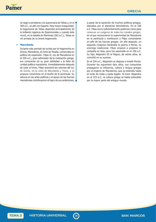 GRECIA
2
6
26 SAN MARCOS
HISTORIA UNIVERSAL
TEMA 3
se negó a someterse a la supremacía de Tebas y, en el
369 a.C., se alió con Esparta. Para mayor inseguridad,
la hegemonía de Tebas dependía principalmente de
la brillante regencia de Epaminondas y cuando éste
murió, en la batalla de Mantinea (362 a.C.), Tebas se
vio privada de su breve hegemonía.
• Macedonia
Durante este periodo de luchas por la hegemonía en
Grecia, Macedonia, al norte de Tesalia, comenzaba su
política de expansión. Filipo II, rey de Macedonia en
el 359 a.C., gran admirador de la civilización griega,
era consciente de su gran debilidad y la falta de
unidad política macedonia. Inmediatamente después
de subir al trono, Filipo anexionó las colonias del sur
de Grecia, en la costa de Macedonia y Tracia, y se
propuso convertirse en el dueño de la península. Su
astucia en las artes políticas y el apoyo de las fuerzas
macedonias contribuyeron al logro de sus ambiciones,
a pesar de la oposición de muchos políticos griegos,
liderados por el ateniense Demóstenes. En el 338
a.C. Filipo era lo suficientemente poderoso como para
convocar un congreso de todos los estados griegos,
en el que reconocieron la superioridad de Macedonia
en la península y nombraron a Filipo comandante
en jefe de las fuerzas griegas. Un año después, un
segundo congreso declaraba la guerra a Persia, su
enemigo tradicional. Filipo empezó a preparar la
campaña en Asia, pero fue asesinado en el 336 a.C.
Su hijo, Alejandro III el Magno, de veinte años, se
convirtió en su sucesor.
En el 334 a.C., Alejandro se dispuso a invadir Persia.
Durante los siguientes diez años, sus conquistas
propagaron la influencia, cultura y lengua griegas
por el imperio de Macedonia, que se extendía hasta
el norte de India y hasta Egipto. Al morir Alejandro
en el 323 a.C., la cultura griega se había extendido
por la mayor parte del antiguo mundo.
 