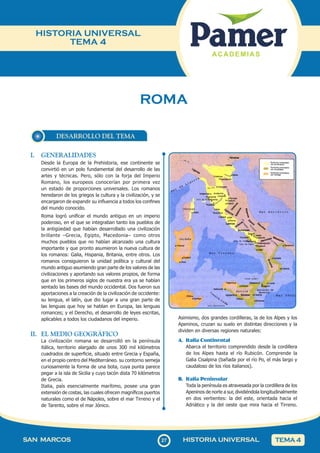 27
SAN MARCOS HISTORIA UNIVERSAL TEMA 4
HISTORIA UNIVERSAL
TEMA 4
ROMA
DESARROLLO DEL TEMA
I. GENERALIDADES
Desde la Europa de la Prehistoria, ese continente se
convirtió en un polo fundamental del desarrollo de las
artes y técnicas. Pero, sólo con la forja del Imperio
Romano, los europeos conocerían por primera vez
un estado de proporciones universales. Los romanos
heredaron de los griegos la cultura y la civilización, y se
encargaron de expandir su influencia a todos los confines
del mundo conocido.
Roma logró unificar el mundo antiguo en un imperio
poderoso, en el que se integraban tanto los pueblos de
la antigüedad que habían desarrollado una civilización
brillante –Grecia, Egipto, Macedonia– como otros
muchos pueblos que no habían alcanzado una cultura
importante y que pronto asumieron la nueva cultura de
los romanos: Galia, Hispania, Britania, entre otros. Los
romanos consiguieron la unidad política y cultural del
mundo antiguo asumiendo gran parte de los valores de las
civilizaciones y aportando sus valores propios, de forma
que en los primeros siglos de nuestra era ya se habían
sentado las bases del mundo occidental. Dos fueron sus
aportaciones a la creación de la civilización de occidente:
su lengua, el latín, que dio lugar a una gran parte de
las lenguas que hoy se hablan en Europa, las lenguas
romances; y el Derecho, el desarrollo de leyes escritas,
aplicables a todos los ciudadanos del imperio.
II. EL MEDIO GEOGRÁFICO
La civilización romana se desarrolló en la península
itálica, territorio alargado de unos 300 mil kilómetros
cuadrados de superficie, situado entre Grecia y España,
en el propio centro del Mediterráneo. su contorno semeja
curiosamente la forma de una bota, cuya punta parece
pegar a la isla de Sicilia y cuyo tacón dista 70 kilómetros
de Grecia.
Italia, país esencialmente marítimo, posee una gran
extensión de costas, las cuales ofrecen magníficos puertos
naturales como el de Nápoles, sobre el mar Tirreno y el
de Tarento, sobre el mar Jónico.
Asimismo, dos grandes cordilleras, la de los Alpes y los
Apeninos, cruzan su suelo en distintas direcciones y la
dividen en diversas regiones naturales:
A. Italia Continental
Abarca el territorio comprendido desde la cordillera
de los Alpes hasta el río Rubicón. Comprende la
Galia Cisalpina (bañada por el río Po, el más largo y
caudaloso de los ríos italianos).
B. Italia Peninsular
Toda la península es atravesada por la cordillera de los
Apeninos de norte a sur, dividiéndola longitudinalmente
en dos vertientes: la del este, orientada hacia el
Adriático y la del oeste que mira hacia el Tirreno.
 