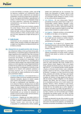 ROMA
2
8
28 SAN MARCOS
HISTORIA UNIVERSAL
TEMA 4
La zona del Adriático es abrupta y pobre, pues allí
los Apeninos multiplican sus ondulaciones hasta
muy cerca de la costa y determinan una naturaleza
accidentada y rocosa poco propicia para la agricultura.
Por eso, las regiones del Adriático, especialmente la
Umbría y el Samnio fueron en la antigüedad refugio
de tribus pastoriles y belicosas que hostigaron
constantemente a sus vecinos más prósperos de la
zona del Tirreno.
La zona italiana del Tirreno, por el contrario, presenta
tres zonas feraces: Etruria, Lacio y Campania, las
cuales desempeñaron un importante papel en la
historia de Italia. La Etruria (Toscana actual) es una
comarca pintoresca y fértil, surcada de este a oeste
por el río Arno, separada de la región del lacio por el
río Tíber.
C. Italia Insular
Comprende las tres principales islas de la Italia
antigua: Sicilia, Córcega y Cerdeña, las cuales jugaron
un papel muy importante en la historia de Roma y de
la historia universal.
III. PRIMITIVOS HABITANTES DE ITALIA
Las civilizaciones itálicas, de las que Roma forma parte,
desempeñaron un importante papel en el desarrollo de los
rasgos específicos de la ciudad del Tíber. Pero el proceso
de formación de estas civilizaciones sigue presentando
numerosas dificultades, no obstante las nuevas
aportaciones en los campos de la arqueología y de la
lingüística. Solo a partir del siglo VII a.C., tras la llegada de
los primeros colonos griegos a las costas de Italia, puede
trazarse con cierta seguridad, aunque fragmentariamente
la historia de los pueblos que han habitado la península.
Antes de esta fecha, la investigación se enfrenta al viejo
problema de la relación entre población autóctona y
eventuales invasiones, que, en su mutua interrelación,
han conformado los rasgos constitutivos de los pueblos
de la protohistoria italiana.
• La Cultura de Villanova.- Con la Edad del Hierro, se
presenta en Italia una enorme variedad de elementos
culturales mezclados, algunos de carácter original,
como revela la documentación arqueológica.
Sin duda, su manifestación más importante y rica,
es la cultura de Villanova, llamada así por una aldea
cercana a Bolonia, donde se identificaron los primeros
rasgos. Su núcleo fundamental se encuentra en las
regiones de la Emilia y la Toscana, aunque se expandió
por otras regiones de Italia. Sus características
fundamentales son sus tumbas de cremación con
grandes urnas de cerámica negra, de forma bicónica,
y el desarrollo de la metalurgia.
• Los Etruscos.- Llegados por mar desde oriente en
el siglo XI a.C., ocuparon Italia Central. Se desconoce
su origen. Fundaron ciudades-estado como Veyes,
Tarquinia, Clusium, Caere, entre otras, las cuales
se agrupaban en confederaciones. Dichas ciudades-
estado eran gobernadas por los Lucumones. Sus
dioses eran agrupados en tríadas, siendo la más
importante la formada por: Tinia, Uni, Mernva. Entre
sus principales aportes destacan la cúpula y el arco
en sus construcciones arquitectónicas.
• Los Itálicos.- De raza indoeuropea, llegaron
procedentes de Europa central hacia el siglo X a.C.
Comprendían: Umbros, Sabinos, Samnitas y otros,
situados desde los Alpes hasta Calabria, (serían
sometidos por los romanos). destacarían también los
Latinos, los cuales ocuparon la región la sur del Tíber,
parte de ellos fundarían la ciudad de Roma.
• Los Ligures.- Población primitiva y arrinconada por
los itálicos en los Alpes y en los Apeninos.
• Los Ilirios.- Subdivididos en Vénetos (instalados
en la región que aún conserva su nombre, Venecia),
Yapiges, ubicados en Calabria y reducidos a
servidumbre por los griegos.
• Los Griegos.- En el siglo IX a.C., ocuparon Italia
Meridional, llamando a esa zona Sicilia, Magna Grecia.
Sus ciudades importantes fueron: Tarento, Síbaris,
Crotona y Siracusa.
• Los Celtas.- Arribaron en el siglo V a.C., a las tierras
italianas provenientes de Europa central; ocuparon
Italia del norte dando su nombre a la región Galia
Cisalpina.
La Leyenda de Rómulo y Remo
En el Lacio, el país de los latinos, existían varias ciudades,
entre las cuales destacaba alba longa, fundada por el
troyano Ascanio (Julus), llegado al Lacio con su padre
Eneas, después de diversas aventuras. Reinaba allí, en el
siglo VIII a.C., un rey llamado Numitor, hombre apacible
y bueno; su hermano menor Amulio, cruel y ambicioso,
expulsó a aquel rey del trono y mandó asesinar al hijo
de Numitor y consagrar a su hija al servicio de la diosa
Vesta, protectora de la familia y del hogar, para impedir
que Numitor pudiera tener herederos. Las vestales se
ocupaban de mantener el fuego sagrado que ardía en el
altar de la diosa y estaban obligadas a la más absoluta
castidad. Pero Marte, dios de la guerra, se enamoró
de la encantadora princesa y de su unión nacieron dos
gemelos, Rómulo y Remo. Asustado el cruel Amulio,
ordenó que arrojaran a los dos gemelos al Tíber, pero el
servidor del rey, más piadoso que su señor, depositó a
los niños en una cesta y los confió a las aguas del río. La
cesta se detuvo en una orilla y el dios Marte se apiadó de
sus hijos y mandó a uno de los animales que le estaban
consagrados que prestara auxilio a los niños: una loba
sedienta vino a beber a la orilla del río y los alimentó con
su leche.
Un pastor que descubrió a los dos niños, los llevó a su casa
y cuidó de ellos. Los pequeños crecieron en un ambiente
sano junto a los hijos de los pastores y se fortalecieron
luchando con las fieras y los bandidos. Un día, Numitor los
 