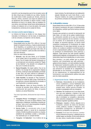 ROMA
2
929
SAN MARCOS HISTORIA UNIVERSAL TEMA 4
encontró y por las preguntas que le hizo al pastor acerca
de ellos intuyó que se trataba de sus nietos. Numitor
les reveló todo el daño causado por Amulio, entonces
Rómulo y Remo, reunieron una tropa de pastores que
se apoderaron del usurpador, le dieron muerte y luego
devolvieron el trono a su abuelo. Ellos se instalaron en
una colina, cerca del lugar donde fueron alimentados por
la loba y la rodearon con un muro de piedra. Así cuenta
la leyenda los comienzos de la ciudad de Roma.
IV
. EVOLUCIÓN HISTÓRICA
La historia de Roma se divide en tres etapas bien
marcadas: la monárquica o de los reyes, la republicana
o de los cónsules y la imperial o de los césares.
A. La monarquía romana
Desarrollada entre los años 753 y 509 a.C. Se inició
desde la fundación de Roma, y hasta el advenimiento
de la República, se sucedieron por lo menos siete
reyes (aunque es probable que hayan sido más). De
acuerdo a la tradición: cuatro de ellos eran latinos y
tres eran etruscos:
Entre los reyes latinos destacaron:
• Rómulo: Hijo del dios Marte, es el fundador
de la ciudad, para lo cual asesinó a su hermano
Remo. Fue el creador del Senado (compuesto en
un principio por cien ancianos), propició el “Rapto
de las Sabinas” y fue elevado a la categoría de
dios con el nombre de Quirino.
• Numa Pompilio: De origen sabino. Fue un rey
pacífico. Se encargó de la organización religiosa
en Roma, construyó casas sacerdotales y el templo
al dios Jano, así como reformó el calendario e
incrementó el culto familiar a los antepasados.
• Tulio Hostilio: Es llamado el “Rey Guerrero”.
Destruyó la ciudad de Alba Longa. Prescindió de
los patricios y provocó disturbios en el senado, el
cual finalmente lo mandaría asesinar.
• Anco Marcio: Nieto de Numa Pompilio. Se
encargó de grandes obras públicas, como la
construcción del puerto de Ostia, el puente
Sublicio y la cárcel Mamertina.
Tras estos reyes latinos, destacaron los reyes etruscos,
como:
• Tarquino Prisco “el Antiguo”: Construyó el
Circo Máximo, así como la Cloaca Máxima. Evitó
agitaciones y rebeliones, haciéndose conocido por
su frase: “pan y circo”, para tranquilizar el espíritu
de libertad de los romanos.
• Servio Tulio: Es considerado como el gran
organizador político y social de la monarquía
romana. Dividió al pueblo de acuerdo a su riqueza,
estableció las asambleas curiales y centuriales.
Fue asesinado por un complot familiar.
• Tarquino “el Soberbio”: Es el último de los
reyes romanos. Fue derrocado por una sublevación
popular liderada por Lucio Junio Bruto y Lucio
Tarquino Colatino, los cuales se convertirían en
los primeros cónsules de la República romana.
B. La República romana
Desarrollada entre los años 509 y 27 a.C. El derrumbe
del sistema monárquico dio paso al establecimiento
de la República, carácter que Roma mantuvo durante
cinco siglos.
Durante este periodo se concretó la dominación de
toda Italia y el resto de los países mediterráneos.
Su culminación coincidió con lo que era inevitable,
dada la fuerza expansivo de los romanos: la lucha
con el oriente. En el desarrollo de este proceso,
la religión, la economía agrícola y la fuerza moral
campesina constituyeron el fundamento de todas
las realizaciones. En esta etapa también se puso de
relieve con crudeza el problema económico-social y
el de la representación política, cuya manifestación
la constituyó el enfrentamiento entre patricios y
plebeyos. Suele decirse que este periodo significó,
políticamente hablando, la prolongación de un sistema
aristocrático bajo forma republicanas, lo cual es cierto.
Pero conviene, y es justo señalar que su proceso
histórico, aún conservando ese sello particular –
gobierno de los mejores- y en cierto sentido el carácter
de “plutocracia”-predominio político de la clase más
rica- fue incorporando paulatinamente instituciones
que ofrecieron la novedad de la colegialidad, la
periodicidad en las funciones, el carácter electivo
de las magistraturas, la responsabilidad de los
funcionarios y una representación política más justa
para las clases populares.
1. Organización Social.- Estaba conformada por:
• Patricios: Descendientes de los fundadores;
únicos ciudadanos y únicos habilitados para
tomar parte en el gobierno. se regían por sus
propias leyes, hacían guerras privadas, no
dividían la propiedad entre los herederos.
• Clientes: No constituyen en sí una clase social,
sino que eran plebeyos y libertos a los que
un patricio prestaba protección, a cambio de
ella, le brindaban su compañía y atenciones.
Esta costumbre desapareció a medida que los
plebeyos lograban igualdad jurídica.
• Plebeyos: Llegados a Roma, después de la
fundación; carecían de todos los derechos
civiles, políticos, sociales o religiosos, pero
anhelaban conseguirlos. se dedicaban al
comercio, la industria o la agricultura.
• Esclavos: Era la clase más numerosa, constitui-
da por prisioneros de guerra, o plebeyos que no
podían pagar sus deudas. El amo tenía derecho
de vida, venta y muerte sobre el esclavo.
 