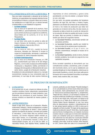 HISTORIOGRAFIA - HOMINIZACIÓN - PREHISTORIA
33
SAN MARCOS HISTORIA UNIVERSAL TEMA 1
VII.LA PERIODIZACIÓN DE LA HISTORIA.
Para una mejor comprensión y ubicación de los hechos
históricos, los especialistas han evaluado distintas formas
de periodificar la historia. La división clásica de la misma,
fue establecida en el siglo XVII por un alemán llamado
Cristóbal Kéller, el cual estableció la siguiente:
• La Edad Antigua.
Que se inicia con la aparición de la escritura, hacia
el año 4000 a.C. aproximadamente. Se ha convenido
que la primera escritura que surgió fue la cuneiforme,
desarrollada por los sumerios, en el sur de la
Mesopotamia.
• La Edad Media.
La cual tiene como punto de partida la caída del
Imperio Romano de Occidente, a manos de los
pueblos bárbaros, hacia el año 476 d.C.
• La Edad Moderna.
Que se inicia en 1453 d.C., cuando los turcos
otomanos, liderados por Mahomet II ocupan la
ciudad de Constantinopla, derrotando y asesinando
a Constantino XI, último emperador bizantino.
• La Edad Contemporánea.
Que se inicia con la Revolución Francesa, en 1789
d.C., acontecimiento que marcó el fin del Antiguo
Régimen, y con él, toda una época de arbitrariedades
monárquicas y despotismo nobiliar, permitiendo el
despegue de la burguesía y el afianzamiento del nuevo
sector obrero, surgido de la Revolución Industrial.
El problema de esta periodización radica en su marcado
eurocentrismo (aunque es muy conveniente para los
positivistas), lo cual deja de lado eventos históricos
importantes en otros continentes y genera cierta
parcialización a la hora de analizar y comparar hechos
en uno y otro lado.
Por esa razón, los grandes pensadores del Socialismo
Científico del siglo XIX, Karl Marx y Frederic Engels,
plantearon una división de la historia de las civilizaciones,
en torno a los modos de producción que éstas han
generado con el devenir de los años. De esta manera, la
propuesta se daba a través de un punto de intersección
en la evolución de todos los pueblos del mundo: la lucha
de clases. Bajo esa premisa, la división de la Historia
tendría que darse de la siguiente manera:
• La Sociedad Primitiva, denominada también del
comunismo primitivo.
• La Sociedad Esclavista, aquella que empleó la
mano de obra de los esclavos para la producción.
• La Sociedad Feudal, en la que el siervo, con
distintas características, reemplazó al esclavo de la
antigüedad.
• La Sociedad Capitalista, donde el obrero, llamado
también proletario, fue el peón de carga de los ricos
capitalistas burgueses.
Dicha sociedad capitalista se derrumbaría por sus
contradicciones sociales y económicas, junto a la labor
del movimiento obrero, con lo cual se establecería una
sociedad dirigida por la clase trabajadora, sistema que es
denominado Socialismo, y de ahí, dar el gran salto para la
formación de la nueva Sociedad Comunista, la cual sigue
siendo, hasta nuestros días, una utopía.
EL PROCESO DE HOMINIZACIÓN
I. CONCEPTO.
Es el proceso por el cual, a través de millones de años,
nuestros ancestros fueron adquiriendo características
que les permitieron dominar su medio ambiente y que,
finalmente, los convirtieron en seres humanos. Dicho
proceso evolutivo se desarrolló de manera gradual y
progresiva.
II. ANTECEDENTES.
Desde el siglo XVIII, época de la Ilustración, filósofos,
anatomistas, biólogos, y demás investigadores y eruditos
empezaron a preguntarse de dónde y cómo pudieron
aparecer las especies de plantas y animales que pueblan
la naturaleza, y entre todos ellos los primeros seres
humanos. Las teorías religiosas habían entrado ya,
hacía algún tiempo, en el descrédito, gracias, entre
otras cosas, al pensamiento racional y crítico de la
intelectualidad europea. Así, en el año de 1809, un
naturalista francés, Jean Baptiste Monet, caballero de
Lamarck, publicaba una obra titulada “Filosofía Zoológica”,
en la cual planteaba la primera teoría oficial del proceso
de evolución. Dicho planteamiento era conocido como
la “Teoría de las Caracteres Adquiridos” o, simplemente,
“Regla del Uso y Desuso”, el cual empezó a tropezar con
las pocas evidencias científicas que mostraba. Lo curioso,
es que en ese mismo año, nacía quien a la larga se iría
a convertir en el “Padre de la Teoría de la Evolución”:
Charles Robert Darwin Wedwood, el cual, tras varios
años de observaciones, estudios e interpretaciones de
la vida salvaje lograría publicar en 1859, la obra que lo
catapultó a la fama mundial: “El origen de las especies por
medio de la selección natural”. Dicho libro, marcó la pauta
para las futuras investigaciones, con respecto al proceso
evolutivo natural. La idea que en el reino de la naturaleza
existe una constante lucha por la sobrevivencia, y que
sólo sobreviven los más aptos fue crucial para entender
el comportamiento de muchas especies de plantas y
animales, entre ellas, la del ser humano. Años después,
en 1871, Darwin daba otro salto en la comprensión de
 