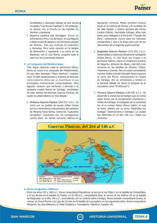 ROMA
3
131
SAN MARCOS HISTORIA UNIVERSAL TEMA 4
arrodillados y desnudos debajo de dos lanzas
cruzadas (“Las Horcas Caudinas”). Sin embargo,
se alzaría con el triunfo en las batallas de
Sentino y Aquilonia.
• Guerra contra los Griegos, Roma se
enfrentaría a Pirro, rey del Epiro, el cual llegaría
a Italia en pos de apoyar a sus hermanos griegos
de Tarento. Tras sus victorias en Ausculum
y Heraclea, Pirro sería vencido en la batalla
de Benevento y regresaría a su reino en los
Balcanes, con lo cual Roma, ocuparía toda la
zona sur de la península italiana.
5. La Conquista del Mediterráneo
Tras lograr dominar toda la península itálica,
Roma se lanzó a la conquista del Mediterráneo,
el cual ellos llamaban “Mare Nostrum” (nuestro
mar). El afán expansionista y el deseo de dominar
comercialmente dicho mar se convirtieron en sus
principales motivaciones conquistadoras. Para
lograrlo, tuvieron que enfrentar y derrotar a la
próspera ciudad fenicia de Cártago, iniciándose
de esta manera las famosas Guerras Púnicas, las
cuales se desarrollaron en tres etapas:
• Primera Guerra Púnica (264-241 a.C.).- Se
inició con un pedido de ayuda militar hecha
por los mamertinos (mercenarios) del estrecho
de Messina hacia Roma, contra los “supuestos
atropellos” cometidos por los cartagineses
contra ellos. Se darían acciones bélicas en
Agrigento, Ecnomo, Mylae (primera victoria
naval en la historia de Roma) y el combate de
las islas Egates ( victoria decisiva del cónsul
Lutacio Cátulo). Derrotada Cártago, años más
tarde sería obligada a la firma del “Tratado del
Ebro”, sumamente nocivo para los intereses
cartagineses y que a la larga sería uno de los
detonantes de la segunda guerra púnica.
• Segunda Guerra Púnica (219-201 a.C.).-
Desarrollada a instancias del general cartaginés
Aníbal Barca, el cual llevó sus tropas a la
península Ibérica, atacó la ciudad pro-romana
de Sagunto, atravesó los Alpes y derrotó a los
romanos en las batallas de Tessino, Trebia,
Trasimeno y Cannas. Pero el nuevo comandante
romano Publio Cornelio Escipión llevó la guerra
al norte del África, amenazando la ciudad
de Cártago. Ahí se enfrentaría a Aníbal en
la decisiva batalla de Zama (a Escipión se le
recordaría como “El Africano”).
• Tercera Guerra Púnica (149-146 a.C.).- Se
desarrolló a instancias del peligro que se cernía
sobre Roma con la recuperación económica y
militar de Cártago. el instigador de la contienda
fue el ex censor Marco Porcio Catón, el cual
se haría célebre por su lema “Delendha est
Cartago” (destruyamos a Cártago). La ciudad
fue destruida en el año 146 a.C., hasta sus
cimientos.
6. Otras conquistas militares
Entre los años 197 y 168 a.C., Roma conquistaría Macedonia, al vencer al rey Filipo V en la batalla de Cinoscéfalos
y al rey Perseo en la batalla de Pydna. en el 190 a.C., conquistaría Siria, al vencer al rey Antíoco III en la batalla
de Magnesia, en el año 146 a.C., coincidiendo con su victoria sobre Cártago, Roma también conquistaría Grecia, al
vencer, el cónsul Mumio a la Liga de Corinto en la batalla de Leucopetra. en los siguientes años, Roma conquistaría
Pérgamo, las islas Baleares, la Galia Cisalpina y Transalpina, Palestina, España, etc.
 