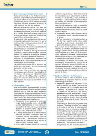 ROMA
3
2
32 SAN MARCOS
HISTORIA UNIVERSAL
TEMA 4
7. Consecuencias de la expansión romana
Roma dominaría todo el mar Mediterráneo. Los
territorios conquistados se convertirían en provin-
cias bajo la autoridad de gobernadores romanos
(pro-cónsules), con lo cual se generó la aparición
de grandes latifundios, aumentó la esclavitud y la
clase patricia se hizo aún más poderosa.
Pasadas las Guerras Púnicas y los años de
afianzamiento en oriente, que permitieron a
Roma asentar su dominio sobre el norte del África
y los pueblos del oriente cercano, comenzó un
proceso que llevaría a la ruina a la república. Sus
características fundamentales fueron:
El relajamiento moral que sobreviene a las guerras,
en todas las épocas de la historia y en las que la
embriaguez del triunfo es capaz de confundir las
inteligencias de los vencedores.
Los cambios en la vida económico-social de Roma
emergentes de una situación nueva.
Se ponen de manifiesto más agudamente la
ostentación y el lujo, la declinación de la autoridad
paterna y la pérdida de la unidad de la familia
romana a través de la proliferación del divorcio.
Asimismo, va desapareciendo, lentamente, la
sobriedad de las costumbres y el ansia de riquezas
desmesuradas se hace evidente.
La religión sufre menoscabo, y aparecen las
ambiciones personales en detrimento del
patriotismo y el bien común.
Como puede observarse, todos los aspectos
mencionados hacen referencia a una actitud moral
en el plano individual, que indefectiblemente
influye sobre la vida política, social y económica
de una país cualquiera. En el caso de los romanos,
esta influencia fue decisiva y determinó la “crisis
de la república”.
8. Los hermanos Graco
En el senado romano, algunos miembros apoyaban
reformas radicales a la situación económico-social
existente. Uno de ellos era Tiberio Sempronio
Graco, de educación superior, inteligente y honesto.
Elegido tribuno en el 133 a.C., y nuevamente, cosa
excepcional, al año siguiente, presentó un plan de
reformas cuyos puntos principales eran:
• Actualización de una ley existente por la cual
ningún ciudadano podía poseer más de 500
yugadas (130 hectáreas) de tierra pública; en
caso de tener dos hijos mayores, la cantidad se
duplicaba. El estado renunciaba a la propiedad
de dicha tierra, en beneficio del tenedor.
• La tierra pública en poder de los grandes señores
debía ser recuperada y distribuida entre los
ciudadanos romanos desposeídos a razón de
un lote de 8 a 12 hectáreas para cada uno. El
beneficiario se comprometía a no venderla y
pagar una renta especial al estado.
A los dos años el senado encontró la forma de
rechazar sus propuestas, y finalmente reprimió
las manifestaciones de sus partidarios en forma
violenta; en una de ellas, Tiberio, encontró la
muerte (132 a.C.). Los reformadores no se dieron
por vencidos, sus propósitos se renovaron apenas
transcurridos ocho años.
Cayo Graco, el hermano de Tiberio, se empeñó en
concretar las reformas propuestas por su hermano,
ampliando las mismas con otros asuntos de capital
importancia como:
• La asamblea popular podía examinar y decidir
en los asuntos que por costumbre pasaban por
el senado.
• La “ley frumentaria” o llamada también la
“ley del trigo”, según la cual el estado estaba
obligado a vender el trigo a los ciudadanos a
precios más baratos que los del mercado.
Pero, cuando intentó hacer pasar una ley que
ampliaba la ciudadanía romana a los itálicos, sus
enemigos supieron azuzar demagógicamente los
instintos egoístas de la plebe, que le privó de su
apoyo. Sangrientos desórdenes causaron más de
tres mil víctimas en Roma; Cayo, abandonado por
la mayoría de sus partidarios, se suicidó.
Los proyectos de reforma de los Graco no
consiguieron ninguna mejora positiva en la
dirección del estado, donde afirmó aún más la
oligarquía senatorial, pero en cambio sí lograron
romper para siempre la tradicional cohesión en la
que esta oligarquía había basado desde siglos su
dominio de clase.
9. Las Guerras Civiles – los Triunviratos
Las luchas continuas entre las facciones de los
“optimates” y los “populares” motivaron el inicio
de cruentas guerras civiles:
a. La primera guerra civil (88-82 a.C.).- Se
produjo entre Cayo Mario (del grupo de
los “populares”) y Lucio Cornelio Sila (de los
“optimates”). El pretexto de la contienda fue
la rebelión del rey del Ponto (Asia Menor)
Mitrídates, contra la administración romana.
Sila, enviado por el senado, aplastó la rebelión.
De regreso a Roma, derrotó a Mario en la batalla
de Porta Colina, luego de lo cual, Mario sería
asesinado.
Tras su victoria, Sila estableció una sangrienta
dictadura (“Dictadura Corneliana”), en la cual
se promulgaron las “leyes de proscripciones”,
tendientes a eliminar a todos los partidarios
de Mario (declarados “fuera de la ley”). Consi-
derando que su poder absoluto era temporal y
requerido por los problemas excepcionales que
debió afrontar, una vez concluida su reforma,
renunció a su magistratura y se estableció en
el sur de Italia, donde murió en el 78 a.C., sin
haber vuelto a participar en la vida pública.
Desaparecido Sila, dos hombres aspiraron a
 